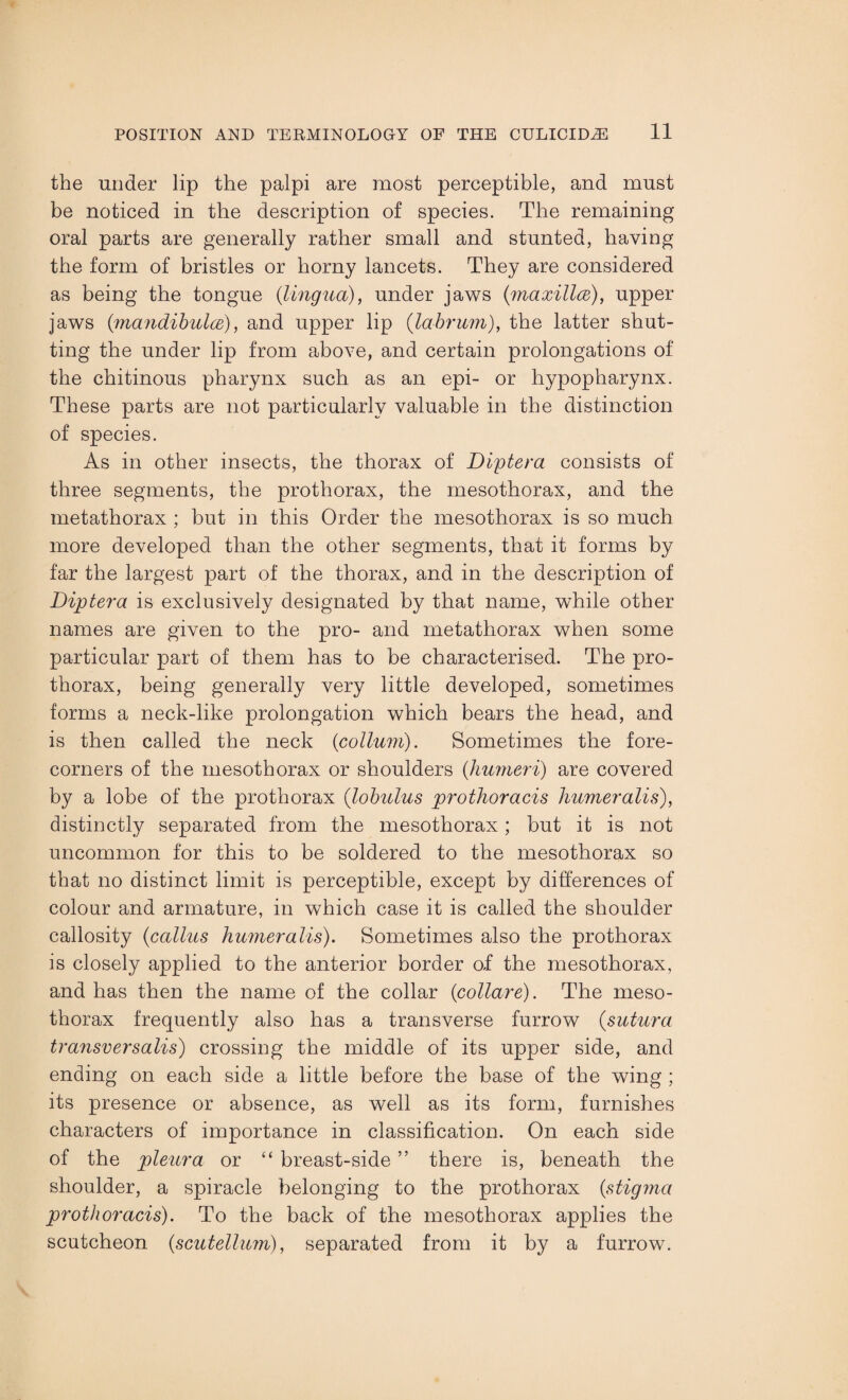 the under lip the palpi are most perceptible, and must be noticed in the description of species. The remaining oral parts are generally rather small and stunted, having the form of bristles or horny lancets. They are considered as being the tongue (lingua), under jaws (maxillce), upper jaws (mandibulce), and upper lip (labrum), the latter shut¬ ting the under lip from above, and certain prolongations of the chitinous pharynx such as an epi- or hypopharynx. These parts are not particularly valuable in the distinction of species. As in other insects, the thorax of Diptera consists of three segments, the prothorax, the mesothorax, and the metathorax ; but in this Order the mesothorax is so much more developed than the other segments, that it forms by far the largest part of the thorax, and in the description of Diptera is exclusively designated by that name, while other names are given to the pro- and metathorax when some particular part of them has to be characterised. The pro¬ thorax, being generally very little developed, sometimes forms a neck-like prolongation which bears the head, and is then called the neck (<collum). Sometimes the fore¬ corners of the mesothorax or shoulders (humeri) are covered by a lobe of the prothorax (lobulus prothoracis humeralis), distinctly separated from the mesothorax; but it is not uncommon for this to be soldered to the mesothorax so that no distinct limit is perceptible, except by differences of colour and armature, in which case it is called the shoulder callosity (callus humeralis). Sometimes also the prothorax is closely applied to the anterior border of the mesothorax, and has then the name of the collar (collare). The meso¬ thorax frequently also has a transverse furrow (sutura transversalis) crossing the middle of its upper side, and ending on each side a little before the base of the wing ; its presence or absence, as well as its form, furnishes characters of importance in classification. On each side of the pleura or “ breast-side ” there is, beneath the shoulder, a spiracle belonging to the prothorax (stigma prothoracis). To the back of the mesothorax applies the scutcheon (scutellum), separated from it by a furrow.