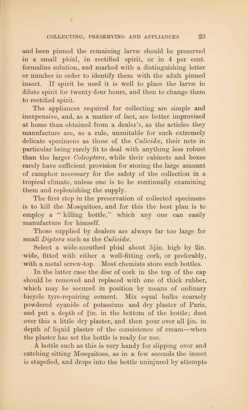 and been pinned the remaining larvae should be preserved in a small phial, in rectified spirit, or in 4 per cent, formaline solution, and marked with a distinguishing letter or number in order to identify them with the adult pinned insect. If spirit be used it is well to place the larvae in dilute spirit for twenty-four hours, and then to change them to rectified spirit. The appliances required for collecting are simple and inexpensive, and, as a matter of fact, are better improvised at home than obtained from a dealer’s, as the articles they manufacture are, as a rule, unsuitable for such extremely delicate specimens as those of the Culicidce, their nets in particular being rarely fit to deal with anything less robust than the larger Coleoptera, while their cabinets and boxes rarely have sufficient provision for storing the large amount of camphor necessary for the safety of the collection in a tropical climate, unless one is to be continually examining them and replenishing the supply. The first step in the preservation of collected specimens is to kill the Mosquitoes, and for this the best plan is to employ a “ killing bottle,” which any one can easily manufacture for himself. Those supplied by dealers are always far too large for small Diptera such as the Culicidce. Select a wide-mouthed phial about 3^in. high by 2in. wide, fitted with either a well-fitting cork, or preferably, with a metal screw-top. Most chemists store such bottles. In the latter case the disc of cork in the top of the cap should be removed and replaced with one of thick rubber, which may be secured in position by means of ordinary bicycle tyre-repairing cement. Mix equal bulks coarsely powdered cyanide of potassium and dry plaster of Paris, and put a depth of fin. in the bottom of the bottle; dust over this a little dry plaster, and then pour over all -Jin. in depth of liquid plaster of the consistence of cream—when the plaster has set the bottle is ready for use. A bottle such as this is very handy for slipping over and catching sitting Mosquitoes, as in a few seconds the insect is stupefied, and drops into the bottle uninjured by attempts