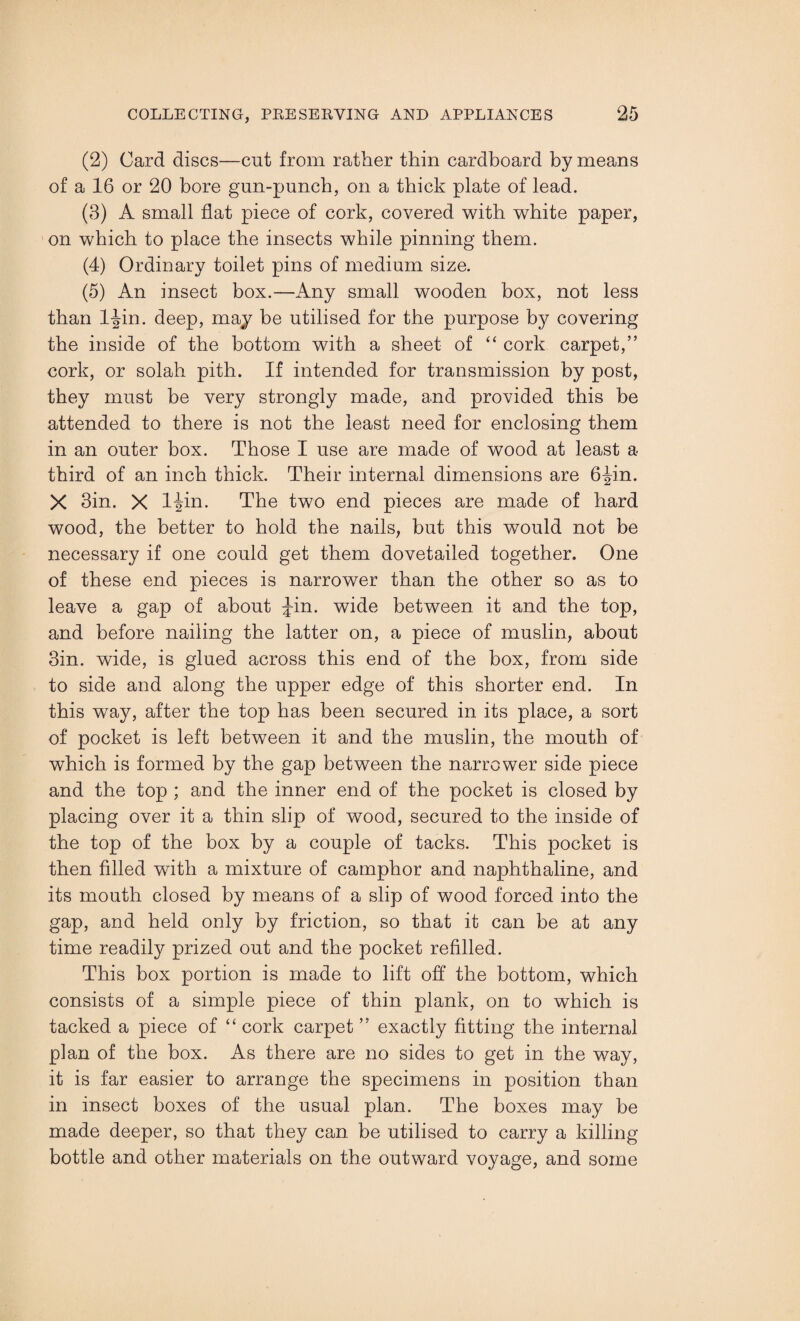(2) Card discs—cut from rather thin cardboard by means of a 16 or 20 bore gun-punch, on a thick plate of lead. (3) A small flat piece of cork, covered with white paper, on which to place the insects while pinning them. (4) Ordinary toilet pins of medium size. (5) An insect box.—Any small wooden box, not less than ljin. deep, may be utilised for the purpose by covering the inside of the bottom with a sheet of “ cork carpet,” cork, or solah pith. If intended for transmission by post, they must be very strongly made, and provided this be attended to there is not the least need for enclosing them in an outer box. Those I use are made of wood at least a third of an inch thick. Their internal dimensions are 6Jin. X 3in. X IJin. The two end pieces are made of hard wood, the better to hold the nails, but this would not be necessary if one could get them dovetailed together. One of these end pieces is narrower than the other so as to leave a gap of about Jin. wide between it and the top, and before nailing the latter on, a piece of muslin, about 3in. wide, is glued across this end of the box, from side to side and along the upper edge of this shorter end. In this way, after the top has been secured in its place, a sort of pocket is left between it and the muslin, the mouth of which is formed by the gap between the narrower side piece and the top ; and the inner end of the pocket is closed by placing over it a thin slip of wood, secured to the inside of the top of the box by a couple of tacks. This pocket is then filled with a mixture of camphor and naphthaline, and its mouth closed by means of a slip of wood forced into the gap, and held only by friction, so that it can be at any time readily prized out and the pocket refilled. This box portion is made to lift off the bottom, which consists of a simple piece of thin plank, on to which is tacked a piece of “ cork carpet ” exactly fitting the internal plan of the box. As there are no sides to get in the way, it is far easier to arrange the specimens in position than in insect boxes of the usual plan. The boxes may be made deeper, so that they can be utilised to carry a killing- bottle and other materials on the outward voyage, and some