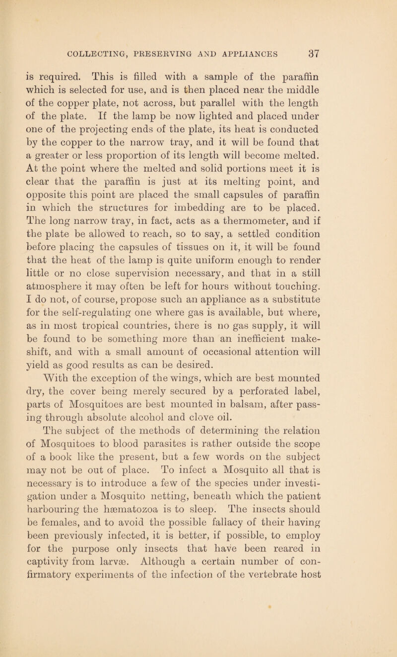 is required. This is filled with a sample of the paraffin which is selected for use, and is then placed near the middle of the copper plate, not across, but parallel with the length of the plate. If the lamp be now lighted and placed under one of the projecting ends of the plate, its heat is conducted by the copper to the narrow tray, and it will be found that a greater or less proportion of its length will become melted. At the point where the melted and solid portions meet it is clear that the paraffin is just at its melting point, and opposite this point are placed the small capsules of paraffin in which the structures for imbedding are to be placed. The long narrow tray, in fact, acts as a thermometer, and if the plate be allowed to reach, so to say, a settled condition before placing the capsules of tissues on it, it will be found that the heat of the lamp is quite uniform enough to render little or no close supervision necessary, and that in a still atmosphere it may often be left for hours without touching. I do not, of course, propose such an appliance as a substitute for the self-regulating one where gas is available, but where, as in most tropical countries, there is no gas supply, it will be found to be something more than an inefficient make¬ shift, and with a small amount of occasional attention will yield as good results as can be desired. With the exception of the wings, which are best mounted dry, the cover being merely secured by a perforated label, parts of Mosquitoes are best mounted in balsam, after pass¬ ing through absolute alcohol and clove oil. The subject of the methods of determining the relation of Mosquitoes to blood parasites is rather outside the scope of a book like the present, but a few words on the subject may not be out of place. To infect a Mosquito all that is necessary is to introduce a few of the species under investi¬ gation under a Mosquito netting, beneath which the patient harbouring the hgematozoa is to sleep. The insects should be females, and to avoid the possible fallacy of their having been previously infected, it is better, if possible, to employ for the purpose only insects that have been reared in captivity from larvse. Although a certain number of con¬ firmatory experiments of the infection of the vertebrate host