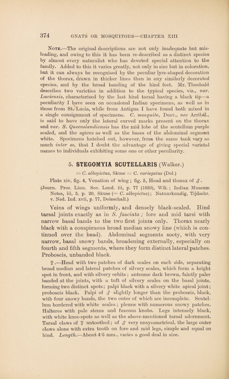 Note.—The original descriptions are not only inadequate but mis¬ leading, and owing to this it has been re-described as a distinct species by almost every naturalist who has devoted special attention to the family. Added to this it varies greatly, not only in size but in coloration, but it can always be recognised by the peculiar lyre-shaped decoration of the thorax, drawn in thicker lines than in any similarly decorated species, and by the broad banding of the hind feet. Mr. Theobald describes two varieties in addition to the typical species, viz., var. Luciensis, characterised by the last hind tarsal having a black tip—a peculiarity I have seen on occasional Indian specimens, as well as in those from St. Lucia, while from Antigua I have found both mixed in a single consignment of specimens. C. mosquito, Desv., nec Arribal., is said to have only the lateral curved marks present on the thorax and var. S. Queenslandiensis has the mid lobe of the scutellum purple scaled, and the apices as well as the bases of the abdominal segment white. Specimens hatched out, however, from the same tank vary so much inter se, that I doubt the advantage of giving special varietal names to individuals exhibiting some one or other peculiarity. 5. STEGOMYIA SCUTELLARIS (Walker.) — C. albopictus, Skuse = C. variegatus (Dol.) Plate xiv, fig. 4, Venation of wing ; fig. 5, Head and thorax of . (Journ. Proc. Linn. Soc. Lond. iii, p. 77 (1859), Wlk.; Indian Museum Notes, iii, 5, p. 20, Skuse (— C. albopictus); Natuurkundig, Tijdschr. v. Ned. Ind. xvii, p. 77, Doleschall.) Veins of wings uniformly, and densely black-scaled. Hind tarsal joints exactly as in S. fasciata ; fore and mid tarsi with narrow basal bands to the two first joints only. Thorax nearly black with a conspicuous broad median snowy line (which is con¬ tinued over the head). Abdominal segments sooty, with very narrow, basal snowy bands, broadening externally, especially on fourth and fifth segments, where they form distinct lateral patches. Proboscis, unbanded black. 5 .—Head with two patches of dark scales on each side, separating broad median and lateral patches of silvery scales, which form a bright spot in front, and with silvery orbits ; antennae dark brown, faintly paler banded at the joints, with a tuft of silvery scales on the basal joints, forming two distinct spots; palpi black with a silvery white apical joint; proboscis black. Palpi of A slightly longer than the proboscis, black, with four snowy bands, the two outer of which are incomplete. Scutel- lum bordered with white scales ; pleurae with numerous snowy patches. Halteres with pale stems and fuscous knobs. Legs intensely black, with white knee-spots as well as the above-mentioned tarsal adornment. Tarsal claws of 2 untoothed; of A very unsymmetrical, the large outer claws alone with extra tooth on fore and mid legs, simple and equal on hind. Length.—About 4*5 mm., varies a good deal in size.