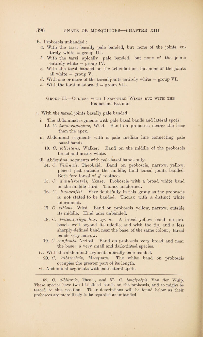 B. Proboscis unhanded : a. With the tarsi basally pale banded, but none of the joints en¬ tirely white = group III. b. With the tarsi apically pale banded, but none of the joints entirely white = group IV. c. With the tarsi banded on the articulations, but none of the joints all white = group V. d. With one or more of the tarsal joints entirely white = group VI. e. With the tarsi unadorned = group VII. Group II.—Culices with Unspotted Wings but with the Proboscis Banded. a. With the tarsal joints basally pale banded. i. The abdominal segments with pale basal bands and lateral spots. 12. C. tceniorhynchus, Wied. Band on proboscis nearer the base than the apex. ii. Abdominal segments with a pale median line connecting pale basal bands. 13. C. solicitans, Walker. Band on the middle of the proboscis broad and nearly white. iii. Abdominal segments with pale basal bands only. 14. C. Vishnuii, Theobald. Band on proboscis, narrow, yellow, placed just outside the middle, hind tarsal joints banded. Both fore tarsal of $ toothed. 15. C. annulirostris, Skuse. Proboscis with a broad white band on the middle third. Thorax unadorned. 16. C. Bancroftii. Very doubtfully in this group as the proboscis is not stated to be banded. Thorax with a distinct white adornment. 17. C. sitiens, Wied. Band on proboscis yellow, narrow, outside its middle. Hind tarsi unbanded. 18. C. tritceniorhynchus, sp. n. A broad yellow band on pro¬ boscis well beyond its middle, and with the tip, and a less sharply-defined band near the base, of the same colour ; tarsal bands very narrow. 19. C. confinnis, Arribdl. Band on proboscis very broad and near the base ; a very small and dark-tinted species. iv. With the abdominal segments apically pale-banded. 20. G. albirostris, Macquart. The white band on proboscis occupies the greater part of its length, vi. Abdominal segments with pale lateral spots. 1 59. C. albitarsis, Theob., and 57. C. longipalpis, Van der Wulp. These species have two ill-defined bands on the proboscis, and so might be traced to this position. Their descriptions will be found below as their probosces are more likely to be regarded as unbanded.