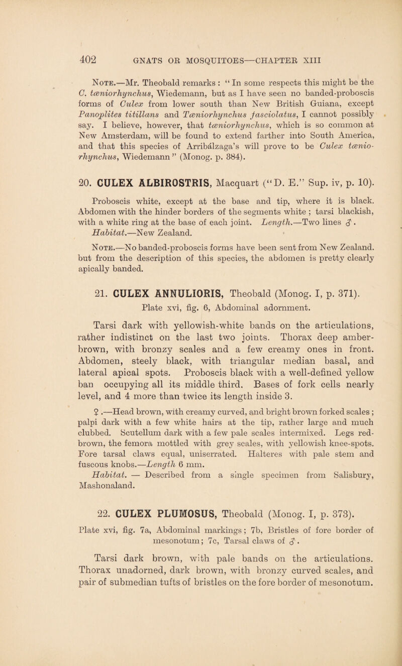 Note.—Mr. Theobald remarks : “In some respects this might be the C. tceniorhynchus, Wiedemann, but as I have seen no banded-proboscis forms of Gulex from lower south than New British Guiana, except Panoplites titillans and T ceniorhynclius jasciolatus, I cannot possibly say. I believe, however, that tceniorhynchus, which is so common at New Amsterdam, will be found to extend farther into South America, and that this species of Arribalzaga’s will prove to be Culex tcenio¬ rhynchus, Wiedemann5’ (Monog. p. 384). 20. CULEX ALBIROSTRIS, Macquart (“D. E.” Sup. iv, p. 10). Proboscis white, except at the base and tip, where it is black. Abdomen with the hinder borders of the segments white ; tarsi blackish, with a white ring at the base of each joint. Length.—Two lines A • Habitat.—New Zealand. Note.—No banded-proboscis forms have been sent from New Zealand, but from the description of this species, the abdomen is pretty clearly apically banded. 21. CULEX ANNULIORIS, Theobald (Monog. I, p. 371). Plate xvi, fig. 6, Abdominal adornment. Tarsi dark with yellowish-white bands on the articulations, rather indistinct on the last two joints. Thorax deep amber- brown, with bronzy scales and a few creamy ones in front. Abdomen, steely black, with triangular median basal, and lateral apical spots. Proboscis black with a well-defined yellow ban occupying all its middle third. Bases of fork cells nearly level, and 4 more than twice its length inside 3. 5 .—Head brown, with creamy curved, and bright brown forked scales ; palpi dark with a few white hairs at the tip, rather large and much clubbed. Scutellum dark with a few pale scales intermixed. Legs red- brown, the femora mottled with grey scales, with yellowish knee-spots. Fore tarsal claws equal, uniserrated. Halteres with pale stem and fuscous knobs.—Length 6 mm. Habitat. — Described from a single specimen from Salisbury, Mashonaland. 22. CULEX PLUMOSUS, Theobald (Monog. I, p. 373). Plate xvi, fig. 7a, Abdominal markings; 7b, Bristles of fore border of mesonotum; 7c, Tarsal claws of . Tarsi dark brown, with pale bands on the articulations. Thorax unadorned, dark brown, with bronzy curved scales, and pair of submedian tufts of bristles on the fore border of mesonotum.
