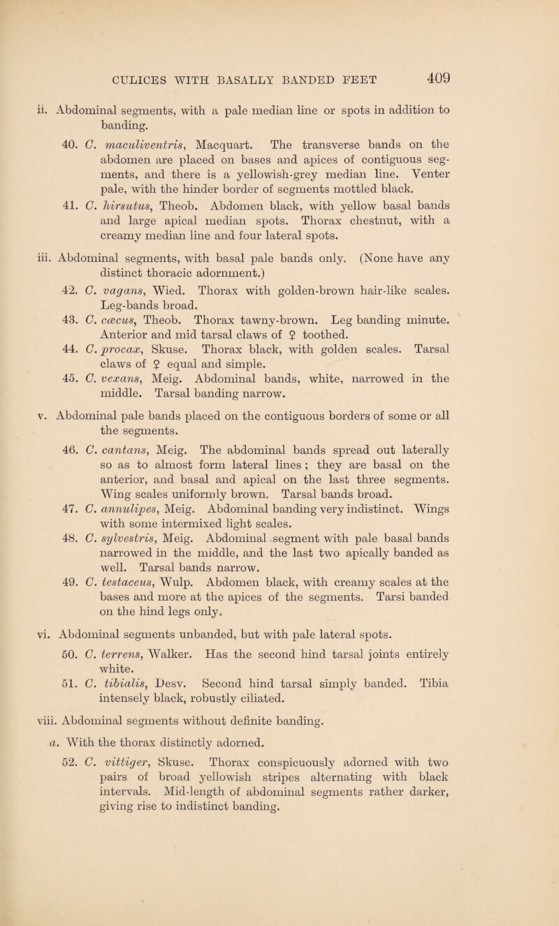 ii. Abdominal segments, with a pale median line or spots in addition to banding. 40. C. maculiventris, Macquart. The transverse bands on the abdomen are placed on bases and apices of contiguous seg¬ ments, and there is a yellowish-grey median line. Venter pale, with the hinder border of segments mottled black. 41. C. hirsuties, Theob. Abdomen black, with yellow basal bands and large apical median spots. Thorax chestnut, with a creamy median line and four lateral spots. iii. Abdominal segments, with basal pale bands only. (None have any distinct thoracic adornment.) 42. C. vagans, Wied. Thorax with golden-brown hair-like scales. Leg-bands broad. 43. G. ccecus, Theob. Thorax tawny-brown. Leg banding minute. Anterior and mid tarsal claws of ? toothed. 44. G. proeax, Skuse. Thorax black, with golden scales. Tarsal claws of 2 equal and simple. 45. C. vexans, Meig. Abdominal bands, white, narrowed in the middle. Tarsal banding narrow. v. Abdominal pale bands placed on the contiguous borders of some or all the segments. 46. C. cantans, Meig. The abdominal bands spread out laterally so as to almost form lateral lines ; they are basal on the anterior, and basal and apical on the last three segments. Wing scales uniformly brown. Tarsal bands broad. 47. C. annulipes, Meig. Abdominal banding very indistinct. Wings with some intermixed light scales. 48. C. sylvestris, Meig. Abdominal segment with pale basal bands narrowed in the middle, and the last two apically banded as well. Tarsal bands narrow. 49. 0. testaceus, Wulp. Abdomen black, with creamy scales at the bases and more at the apices of the segments. Tarsi banded on the hind legs only. vi. Abdominal segments unbanded, but with pale lateral spots. 50. G. terrens, Walker. Has the second hind tarsal joints entirely white. 51. C. tibialis, l)esv. Second hind tarsal simply banded. Tibia intensely black, robustly ciliated. viii. Abdominal segments without definite banding. a. With the thorax distinctly adorned. 52. C. vittiger, Skuse. Thorax conspicuously adorned with two pairs of broad yellowish stripes alternating with black intervals. Mid-length of abdominal segments rather darker, giving rise to indistinct banding.