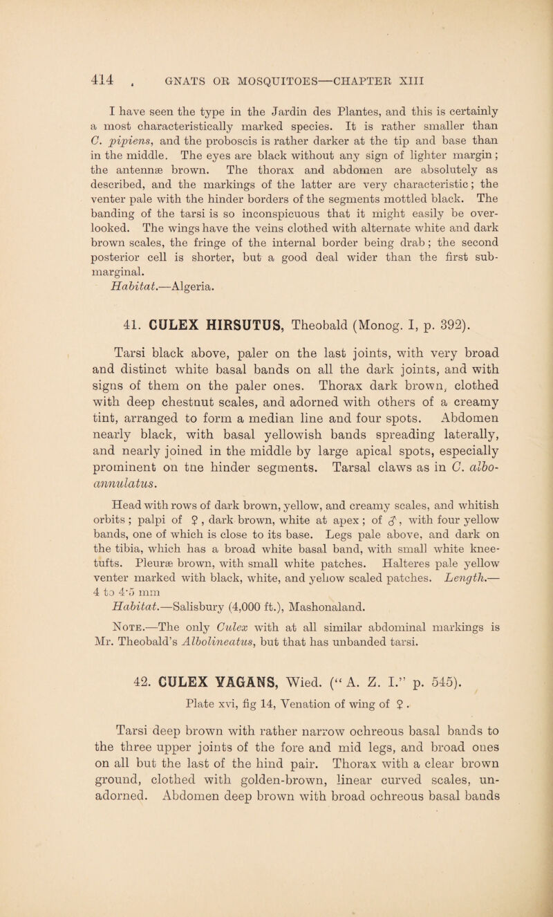 I have seen the type in the Jardin des Plantes, and this is certainly a most characteristically marked species. It is rather smaller than C. pipiens, and the proboscis is rather darker at the tip and base than in the middle. The eyes are black without any sign of lighter margin; the antennse brown. The thorax and abdomen are absolutely as described, and the markings of the latter are very characteristic; the venter pale with the hinder borders of the segments mottled black. The banding of the tarsi is so inconspicuous that it might easily be over¬ looked. The wings have the veins clothed with alternate white and dark brown scales, the fringe of the internal border being drab ; the second posterior cell is shorter, but a good deal wider than the first sub- marginal. Habitat.—Algeria. 41. CULEX HIRSUTUS, Theobald (Monog. I, p. 392). Tarsi black above, paler on the last joints, with very broad and distinct white basal bands on all the dark joints, and with signs of them on the paler ones. Thorax dark brown, clothed with deep chestnut scales, and adorned with others of a creamy tint, arranged to form a median line and four spots. Abdomen nearly black, with basal yellowish bands spreading laterally, and nearly joined in the middle by large apical spots, especially prominent on tne hinder segments. Tarsal claws as in C. albo- annulatus. Head withrows of dark brown, yellow, and creamy scales, and whitish orbits ; palpi of 5 , dark brown, white at apex ; of A > with four yellow bands, one of which is close to its base. Legs pale above, and dark on the tibia, which has a broad white basal band, with small white knee- tufts. Pleurae brown, with small white patches. Halteres pale yellow venter marked with black, white, and yellow scaled patches. Length.— 4 to 4*5 mm Habitat.—Salisbury (4,000 ft.), Mashonaland. Note.—The only Culex with at all similar abdominal markings is Mr. Theobald’s Albolineatits, but that has unbanded tarsi. 42. CULEX YAGAHS, Wied. (“ A. Z. I.” p. 545). Plate xvi, fig 14, Venation of wing of 5 . Tarsi deep brown with rather narrow ochreous basal bands to the three upper joints of the fore and mid legs, and broad ones on all but the last of the hind pair. Thorax with a clear brown ground, clothed with golden-brown, linear curved scales, un¬ adorned. Abdomen deep brown with broad ochreous basal bands