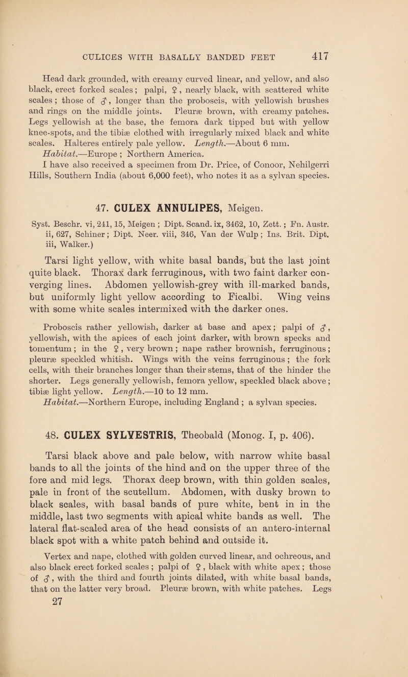Head dark grounded, with creamy curved linear, and yellow, and also black, erect forked scales; palpi, $ , nearly black, with scattered white scales ; those of $, longer than the proboscis, with yellowish brushes and rings on the middle joints. Pleurae brown, with creamy patches. Legs yellowish at the base, the femora dark tipped but with yellow knee-spots, and the tibiae clothed with irregularly mixed black and white scales. Halteres entirely pale yellow. Length.—About 6 mm. Habitat.—Europe ; Northern America. I have also received a specimen from Dr. Price, of Conoor, Nehilgerri Hills, Southern India (about 6,000 feet), who notes it as a sylvan species. 47. CULEX ANNULIPES, Meigen. Syst. Beschr. vi, 241,15, Meigen ; Dipt. Scand. ix, 3462, 10, Zett.; Fn. Austr. ii, 627, Schiner; Dipt. Neer. viii, 346, Van der Wulp ; Ins. Brit. Dipt. iii, Walker.) Tarsi light yellow, with white basal bands, but the last joint quite black. Thorax dark ferruginous, with two faint darker con¬ verging lines. Abdomen yellowish-grey with ill-marked bands, but uniformly light yellow according to Ficalbi. Wing veins with some white scales intermixed with the darker ones. Proboscis rather yellowish, darker at base and apex; palpi of $, yellowish, with the apices of each joint darker, with brown specks and tomentum ; in the $ , very brown ; nape rather brownish, ferruginous ; pleurae speckled whitish. Wings with the veins ferruginous ; the fork cells, with their branches longer than their stems, that of the hinder the shorter. Legs generally yellowish, femora yellow, speckled black above ; tibiae light yellow. Length.—10 to 12 mm. Habitat.—Northern Europe, including England ; a sylvan species. 48. CULEX SYLYESTRIS, Theobald (Monog. I, p. 406). Tarsi black above and pale below, with narrow white basal bands to all the joints of the hind and on the upper three of the fore and mid legs. Thorax deep brown, with thin golden scales, pale in front of the scutellum. Abdomen, with dusky brown to black scales, with basal bands of pure white, bent in in the middle, last two segments with apical white bands as well. The lateral flat-scaled area of the head consists of an antero-internal black spot with a white patch behind and outside it. Vertex and nape, clothed with golden curved linear, and ochreous, and also black erect forked scales ; palpi of $ , black with white apex ; those of cf j with the third and fourth joints dilated, with white basal bands, that on the latter very broad. Pleurae brown, with white patches. Legs 27
