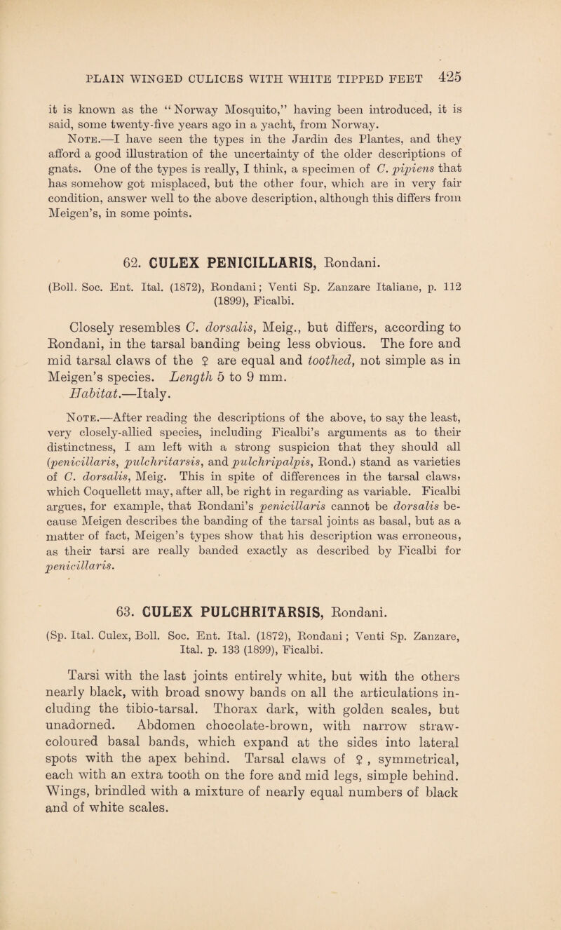 it is known as the “ Norway Mosquito,” having been introduced, it is said, some twenty-five years ago in a yacht, from Norway. Note.—I have seen the types in the Jardin des Plantes, and they afford a good illustration of the uncertainty of the older descriptions of gnats. One of the types is really, I think, a specimen of C. pipiens that has somehow got misplaced, but the other four, which are in very fair condition, answer well to the above description, although this differs from Meigen’s, in some points. 62. CULEX PENICILLARIS, Eondani. (Boll. Soc. Ent. Ital. (1872), Rondani; Venti Sp. Zanzare Italiane, p. 112 (1899), Ficalbi. Closely resembles G. dorsalis, Meig., but differs, according to Rondani, in the tarsal banding being less obvious. The fore and mid tarsal claws of the $ are equal and toothed, not simple as in Meigen’s species. Length 5 to 9 mm. Habitat.—Italy. Note.—After reading the descriptions of the above, to say the least, very closely-allied species, including Ficalbi’s arguments as to their distinctness, I am left with a strong suspicion that they should all (penicillaris, pidchritarsis, and pulchripalpis, Rond.) stand as varieties of C. dorsalis, Meig. This in spite of differences in the tarsal claws? which Coquellett may, after all, be right in regarding as variable. Ficalbi argues, for example, that Rondani’s penicillaris cannot be dorsalis be¬ cause Meigen describes the banding of the tarsal joints as basal, but as a matter of fact, Meigen’s types show that his description was erroneous, as their tarsi are really banded exactly as described by Ficalbi for penicillaris. 63. CULEX PULCHRITARSIS, Rondani. (Sp. Ital. Culex, Boll. Soc. Ent. Ital. (1872), Rondani; Yenti Sp. Zanzare, Ital. p. 133 (1899), Ficalbi. Tarsi with the last joints entirely white, but with the others nearly black, with broad snowy bands on all the articulations in¬ cluding the tibio-tarsal. Thorax dark, with golden scales, but unadorned. Abdomen chocolate-brown, with narrow straw- coloured basal bands, which expand at the sides into lateral spots with the apex behind. Tarsal claws of £ , symmetrical, each with an extra tooth on the fore and mid legs, simple behind. Wings, brindled with a mixture of nearly equal numbers of black and of white scales.