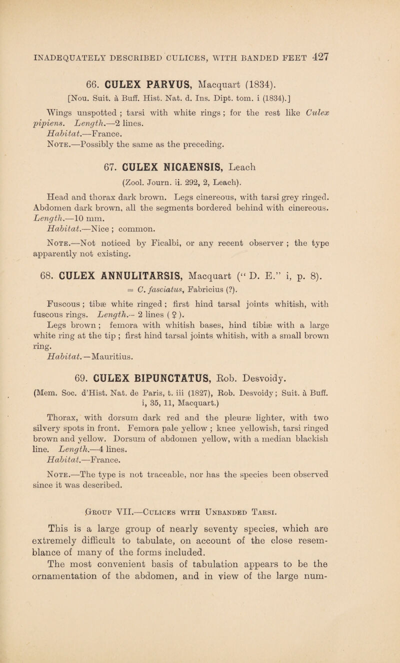 66. CULEX PARVUS, Macquart (1834). [Nou. Suit, a Buff. Hist. Nat. d. Ins. Dipt. tom. i (1834).] Wings unspotted ; tarsi with white rings ; for the rest like Culex pipiens. Length.—2 lines. Habitat.—France. Note.—Possibly the same as the preceding. 67. CULEX NICAENSIS, Leach (Zool. Journ. ii. 292, 2, Leach). Head and thorax dark brown. Legs cinereous, with tarsi grey ringed. Abdomen dark brown, all the segments bordered behind with cinereous. Length.—10 mm. Habitat.—Nice ; common. Note.—Not noticed by Ficalbi, or any recent observer ; the type apparently not existing. 68. CULEX ANNULITARSIS, Macquart (“ D. E.” i, p. 8). = C. fasciatus, Fabricius (?). Fuscous ; tibse white ringed ; first hind tarsal joints whitish, with fuscous rings. Length.— 2 lines ( ? ). Legs brown ; femora with whitish bases, hind tibiae with a large white ring at the tip ; first hind tarsal joints whitish, with a small brown ring. Habitat.—Mauritius. 69. CULEX BIPUNCTATUS, Bob. Desvoidy. (Mem. Soc. d’Hist. Nat. de Paris, t. iii (1827), Rob. Desvoidy; Suit. 4 Buff. i, 35, 11, Macquart.) Thorax, with dorsum dark red and the pleurae lighter, with two silvery spots in front. Femora pale yellow ; knee yellowish, tarsi ringed brown and yellow. Dorsum of abdomen yellow, with a median blackish line. Length.—4 lines. Habitat.—France. Note.—The type is not traceable, nor has the species been observed since it was described. .Group VII.—Culices with Unbanded Tarsi. This is a large group of nearly seventy species, which are extremely difficult to tabulate, on account of the close resem¬ blance of many of the forms included. The most convenient basis of tabulation appears to be the ornamentation of the abdomen, and in view of the large num-