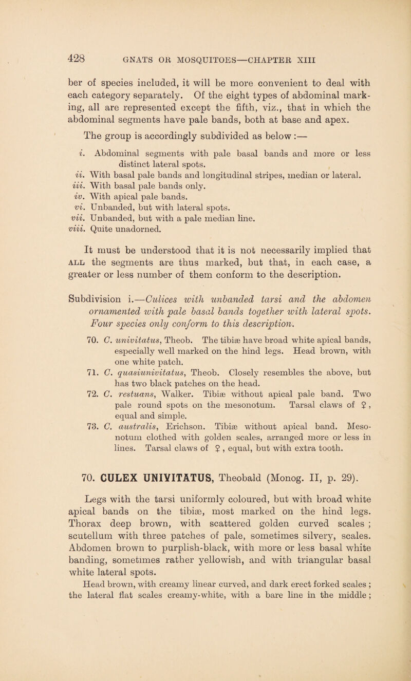 ber of species included, it will be more convenient to deal with each category separately. Of the eight types of abdominal mark¬ ing, all are represented except the fifth, viz., that in which the abdominal segments have pale bands, both at base and apex. The group is accordingly subdivided as below :— i. Abdominal segments with pale basal bands and more or less distinct lateral spots. ii. With basal pale bands and longitudinal stripes, median or lateral. Hi. With basal pale bands only. iv. With apical pale bands. vi. Unbanded, but with lateral spots. vii. Unbanded, but with a pale median line. viii. Quite unadorned. It must be understood that it is not necessarily implied that all the segments are thus marked, but that, in each case, a greater or less number of them conform to the description. Subdivision i.—Culices with unbanded tarsi and the abdomen ornamented with pale basal bands together with lateral spots. Four species only conform to this description. 70. C. univitatus, Theob. The tibiae have broad white apical bands, especially well marked on the hind legs. Head brown, with one white patch. 71. C. quasiunivitatus, Theob. Closely resembles the above, but has two black patches on the head. 72. C. restuans, Walker. Tibiae without apical pale band. Two pale round spots on the mesonotum. Tarsal claws of 2 , equal and simple. 73. C. australis, Ericlison. Tibiae without apical band. Meso¬ notum clothed with golden scales, arranged more or less in lines. Tarsal claws of 2 , equal, but with extra tooth. 70. CULEX UNIYITATUS, Theobald (Monog. II, p. 29). Legs with the tarsi uniformly coloured, but with broad white apical bands on the tibiae, most marked on the hind legs. Thorax deep brown, with scattered golden curved scales ; scutellum with three patches of pale, sometimes silvery, scales. Abdomen brown to purplish-black, with more or less basal white banding, sometimes rather yellowish, and with triangular basal white lateral spots. Head brown, with creamy linear curved, and dark erect forked scales ; the lateral flat scales creamy-white, with a bare line in the middle ;