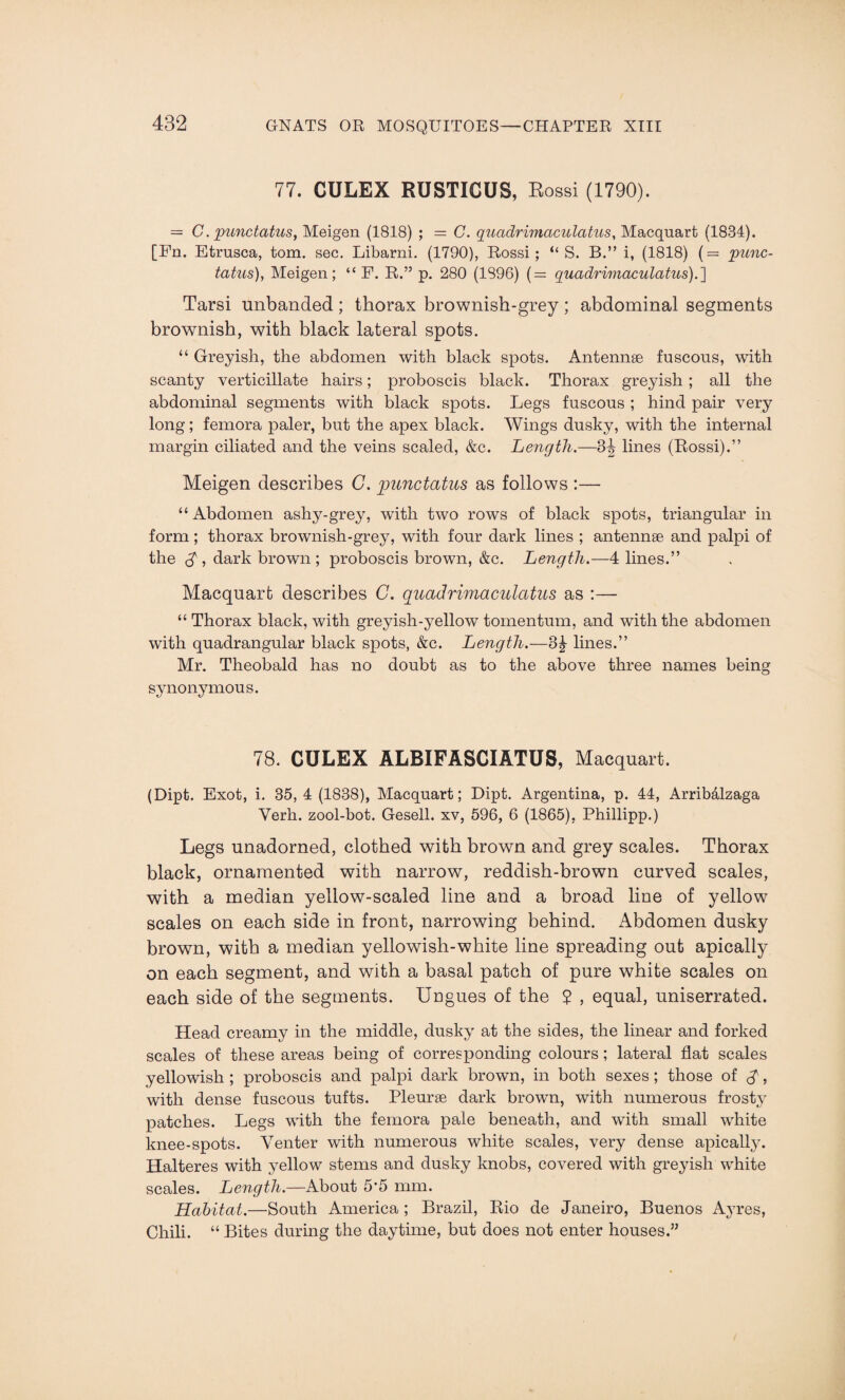77. CULEX RUSTICUS, Rossi (1790). = C. punctatus, Meigen (1818) ; = C. quadrimaculatus, Macquart (1834). [Fn. Etrusca, tom. sec. Libarni. (1790), Rossi; “ S. B.” i, (1818) (= punc- tatus), Meigen; “ F. R.” p. 280 (1S96) (= quadrimaculatus).'] Tarsi unbanded ; thorax brownish-grey ; abdominal segments brownish, with black lateral spots. “ Greyish, the abdomen with black spots. Antennae fuscous, with scanty verticillate hairs; proboscis black. Thorax greyish; all the abdominal segments with black spots. Legs fuscous ; hind pair very long; femora paler, but the apex black. Wings dusky, with the internal margin ciliated and the veins scaled, &c. Length.—34 lines (Rossi).” Meigen describes C. punctatus as follows :— “Abdomen ashy-grey, with two rows of black spots, triangular in form; thorax brownish-grey, with four dark lines ; antennae and palpi of the $ , dark brown ; proboscis brown, &c. Length.—4 lines.” Macquart describes G. quadrimaculatus as :— “ Thorax black, with greyish-yellow tomentum, and with the abdomen with quadrangular black spots, &c. Length.—3|- lines.” Mr. Theobald has no doubt as to the above three names being synonymous. 78. CULEX ALBIFASCIATUS, Macquart. (Dipt. Exot, i. 35, 4 (1838), Macquart; Dipt. Argentina, p. 44, Arribalzaga Verh. zool-bot. Gesell. xv, 596, 6 (1865), Phillipp.) Legs unadorned, clothed with brown and grey scales. Thorax black, ornamented with narrow, reddish-brown curved scales, with a median yellow-scaled line and a broad line of yellow scales on each side in front, narrowing behind. Abdomen dusky brown, with a median yellowish-white line spreading out apically on each segment, and with a basal patch of pure white scales on each side of the segments. Ungues of the $ , equal, uniserrated. Head creamy in the middle, dusky at the sides, the linear and forked scales of these areas being of corresponding colours; lateral flat scales yellowish ; proboscis and palpi dark brown, in both sexes ; those of $, with dense fuscous tufts. Pleuras dark brown, with numerous frosty patches. Legs with the femora pale beneath, and with small white knee-spots. Venter with numerous white scales, very dense apically. Halteres with yellow stems and dusky knobs, covered with greyish white scales. Length.—About 5’5 mm. Habitat.—South America; Brazil, Rio de Janeiro, Buenos Ayres, Chili. “ Bites during the daytime, but does not enter houses.”