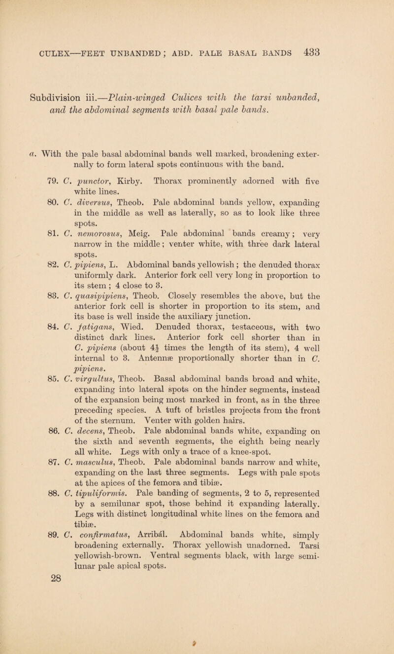 Subdivision iii.—Plain-winged Culices with the tarsi unhanded, and the abdominal segments with basal pale bands. a. With the pale basal abdominal bands well marked, broadening exter¬ nally to form lateral spots continuous with the band. 79. C. punctor, Kirby. Thorax prominently adorned with five white lines. 80. C. diversus, Theob. Pale abdominal bands yellow, expanding in the middle as well as laterally, so as to look like three spots. 81. C. nemorosus, Meig. Pale abdominal bands creamy; very narrow in the middle; venter white, with three dark lateral spots. 82. G. pipiens, L. Abdominal bands yellowish ; the denuded thorax uniformly dark. Anterior fork cell very long in proportion to its stem ; 4 close to 8. 83. C. quasipipiens, Theob. Closely resembles the above, but the anterior fork cell is shorter in proportion to its stem, and its base is well inside the auxiliary junction. 84. C. fatigans, Wied. Denuded thorax, testaceous, with two distinct dark lines. Anterior fork cell shorter than in C. pipiens (about 4| times the length of its stem), 4 well internal to 3. Antennae proportionally shorter than in C. pipiens. 85. C. virgultus, Theob. Basal abdominal bands broad and white, expanding into lateral spots on the hinder segments, instead of the expansion being most marked in front, as in the three preceding species. A tuft of bristles projects from the front of the sternum. Venter with golden hairs. 86. C. decens, Theob. Pale abdominal bands white, expanding on the sixth and seventh segments, the eighth being nearly all white. Legs with only a trace of a knee-spot. 87. C. masculus, Theob. Pale abdominal bands narrow and white, expanding on the last three segments. Legs with pale spots at the apices of the femora and tibiae. 88. C. tipidiformis. Pale banding of segments, 2 to 5, represented by a semilunar spot, those behind it expanding laterally. Legs with distinct longitudinal white lines on the femora and tibiae. 89. C. conjirmatus, Arribal. Abdominal bands white, simply broadening externally. Thorax yellowish unadorned. Tarsi yellowish-brown. Ventral segments black, with large semi¬ lunar pale apical spots. 28