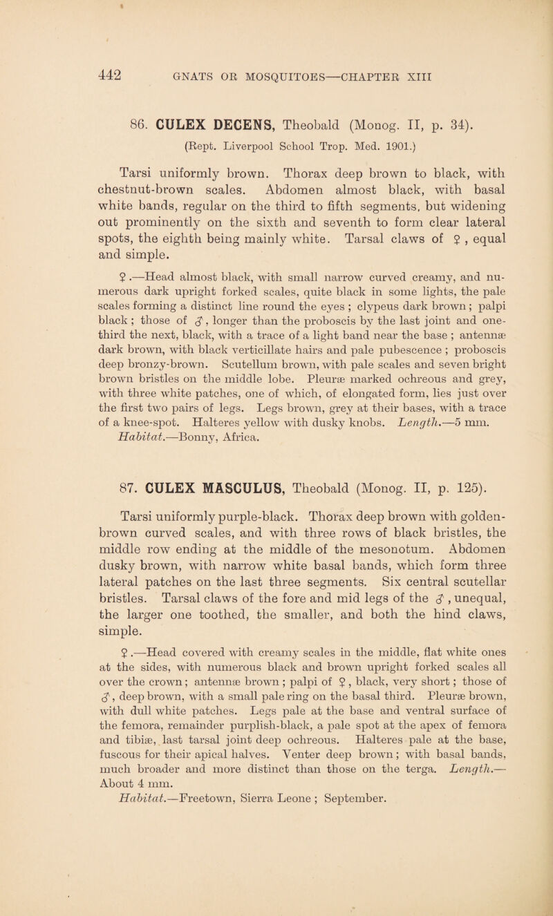 86. CULEX DECENS, Theobald (Monog. II, p. 34). (Rept. Liverpool School Trop. Med. 1901.) Tarsi uniformly brown. Thorax deep brown to black, with chestnut-brown scales. Abdomen almost black, with basal white bands, regular on the third to fifth segments, but widening out prominently on the sixth and seventh to form clear lateral spots, the eighth being mainly white. Tarsal claws of 2 , equal and simple. 2 .—Head almost black, with small narrow curved creamy, and nu¬ merous dark upright forked scales, quite black in some lights, the pale scales forming a distinct line round the eyes ; clvpeus dark brown ; palpi black ; those of longer than the proboscis by the last joint and one- third the next, black, with a trace of a light band near the base ; antennae dark brown, with black verticillate hairs and pale pubescence ; proboscis deep bronzy-brown. Scutellum brown, with pale scales and seven bright brown bristles on the middle lobe. Pleurae marked ochreous and grey, with three white patches, one of which, of elongated form, lies just over the first two pairs of legs. Legs brown, grey at their bases, with a trace of a knee-spot. Halteres yellow with dusky knobs. Length.—5 mm. Habitat.—Bonny, Africa. 87. CULEX MASCULUS, Theobald (Monog. II, p. 125). Tarsi uniformly purple-black. Thorax deep brown with golden- brown curved scales, and with three rows of black bristles, the middle row ending at the middle of the mesonotum. Abdomen dusky brown, with narrow white basal bands, which form three lateral patches on the last three segments. Six central scutellar bristles. Tarsal claws of the fore and mid legs of the $ , unequal, the larger one toothed, the smaller, and both the hind claws, simple. 2 .—Head covered with creamy scales in the middle, flat white ones at the sides, with numerous black and brown upright forked scales all over the crown; antennae brown ; palpi of 2 > black, very short; those of , deep brown, with a small pale ring on the basal third. Pleurae brown, with dull white patches. Legs pale at the base and ventral surface of the femora, remainder purplish-black, a pale spot at the apex of femora and tibiae, last tarsal joint deep ochreous. Halteres pale at the base, fuscous for their apical halves. Venter deep brown; with basal bands, much broader and more distinct than those on the terga. Length.— About 4 mm. Habitat.—Freetown, Sierra Leone ; September.