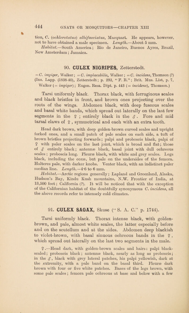 tion, C. (<ochlerotatus) albifasciatus, Macquart. He appears, however, not to have obtained a male specimen. Length.—About 5 mm. Habitat.—South America ; Rio de Janeiro, Buenos Ayres, Brazil, New Amsterdam; Jamaica. 90. CULEX NIGRIPES, Zetterstedt. — C. impiger, Walker; —C. implacabilis, Walker ; —G. incidens, Thomson (?) (Ins. Lapp. (1838-40), Zetterstedt; p. 292, “ F. R.” ; Brit. Mus. List, p. 7, Walker (= impiger); Eugen. Resa. Dipt. p. 443 (= incidens), Thomson.) Tarsi uniformly black. Thorax black, with ferruginous scales and black bristles in front, and brown ones projecting over the roots of the wings. Abdomen black, with deep fuscous scales and basal white bands, which spread out laterally on the last few segments in the 2 ; entirely black in the $ . Fore and mid tarsal claws of 2 , symmetrical and each with an extra tooth. Head dark brown, with deep golden-brown curved scales and upright forked ones, and a small patch of pale scales on each side, a tuft of brown bristles projecting forwards ; palpi and proboscis black, palpi of 2 with paler scales on the last joint, which is broad and flat; those of A entirely black; antennae black, basal joint with dull ochreous scales ; proboscis long. Pleurae black, with white and grey scales. Legs black, including the coxae, but pale on the undersides of the femora. Halteres pale, with darker knobs. Venter black, with an indistinct paler median line. Length.—4'6 to 6 mm. Habitat.—Arctic regions generally ; Lapland and Greenland, Alaska, Hudson’s Bay, Kindu Kush mountains, N.W. Frontier of India, at 13,500 feet; California (?). It will be noticed that with the exception of the Californian habitat of the doubtfully synonymous C. incidens, all the above records refer to intensely cold climates. 91. CULEX SAGAX, Skuse (“ S. A. C.” p. 1744). Tarsi uniformly black. Thorax intense black, with golden- brown, and pale, almost white scales, the latter especially before and on the scutellum and at the sides. Abdomen deep blackish to violet-brown, with basal sinuous ochreous bands in the 2 , which spread out laterally on the last two segments in the male. 2 •—Head dark, with golden-brown scales and hairs : palpi black- scaled ; proboscis black ; antennae black, nearly as long as proboscis; in the A, black with grey lateral patches, his palpi yellowish, dark at the .extremity, with a pale band on the basal third. Pleurae dark brown with four or five white patches. Bases of the legs brown, with some pale scales ; femora pale ochreous at base and below with a few