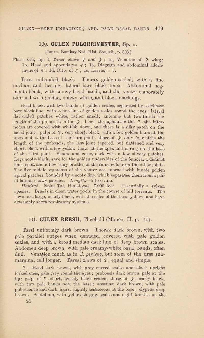 100. CULEX PULCHRIYENTER, Sp. n. (Journ. Bombay Nat. Hist. Soc. xiii, p. 608.) Plate xvii, fig. 1, Tarsal claws 5 and $ ; la, Venation of £ wing; lb, Head and appendages ; lc, Diagram and abdominal adorn¬ ment of 5 ; Id, Ditto of $■ ; le, Larvae, x 7. Tarsi unbanded, black. Thorax golden-scaled, with a fine median, and broader lateral bare black lines. Abdominal seg¬ ments black, with snowy basal bands, and the venter elaborately adorned with golden, snowy-white, and black markings. Head black, with two bands of golden scales, separated by a delicate bare black line, with a fine line of golden scales round the eyes ; lateral flat-scaled patches white, rather small; antennae but two-thirds the length of the proboscis in the £ ; black throughout in the $ , the inter¬ nodes are covered with whitish down, and there is a silky patch on the basal joint; palpi of ? , very short, black, with a few golden hairs at the apex and at the base of the third joint; those of , only four-fifths the length of the proboscis, the last joint tapered, but flattened and very short, black with a few yellow hairs at the apex and a ring on the base of the third joint. Pleurae and coxae, dark with a few silvery patches. Legs sooty-black, save for the golden undersides of the femora, a distinct knee-spot, and a few stray bristles of the same colour on the other joints. The five middle segments of the venter are adorned with lunate golden apical patches, bounded by a sooty line, which separates them from a pair of lateral snowy patches. Length.—5 to 6 mm. Habitat.—Naini Tal, Himalayas, 7,000 feet. Essentially a sylvan species. Breeds in clean water pools in the course of hill torrents. The larvae are large, nearly black, with the sides of the head yellow, and have extremely short respiratory syphons. 101. CULEX REESII, Theobald (Monog. II, p. 145). Tarsi uniformly dark brown. Thorax dark brown, with two pale parallel stripes when denuded, covered with pale golden scales, and with a broad median dark line of deep brown scales. Abdomen deep brown, with pale creamy-white basal bands, often dull. Venation much as in C. pipiens, but stem of the first sub¬ marginal cell longer. Tarsal claws of ? , equal and simple. 5 .—Head dark brown, with grey curved scales and black upright forked ones, pale grey round the eyes ; proboscis dark brown, pale at the tip; palpi of 5 , short, densely black scaled, those of £, nearly black, with two pale bands near the base ; antennae dark brown, with pale pubescence and dark hairs, slightly testaceous at the base ; clypeus deep brown. Scutellum, with yellowish grey scales and eight bristles on the 29