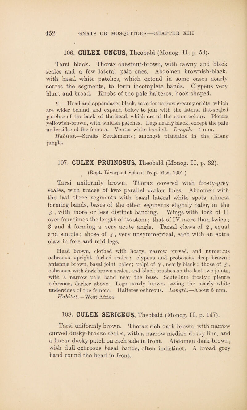 106. CULEX UNCUS, Theobald (Monog. II, p. 53). Tarsi black. Thorax chestnut-brown, with tawny and black scales and a few lateral pale ones. Abdomen brownish-black, with basal white patches, which extend in some cases nearly across the segments, to form incomplete bands. Clypeus very blunt and broad. Knobs of the pale halteres, hook-shaped. 2 .—Head and appendages black, save for narrow creamy orbits, which are wider behind, and expand below to join with the lateral flat-scaled patches of the back of the head, which are of the same colour. Pleurae yellowish-brown, with whitish patches. Legs nearly black, except the pale undersides of the femora. Venter white banded. Length.—4 mm. Habitat.—Straits Settlements; amongst plantains in the Klang jungle. 107. CULEX PRUINOSUS, Theobald (Monog. II, p. 32). (Bept. Liverpool School Trop. Med. 1901.) Tarsi uniformly brown. Thorax covered with frosty-grey scales, with traces of two parallel darker lines. Abdomen with the last three segments with basal lateral white spots, almost forming bands, bases of the other segments slightly paler, in the A , with more or less distinct banding. Wings with fork of II over four times the length of its stem ; that of IV more than twice ; 3 and 4 forming a very acute angle. Tarsal claws of $ , equal and simple ; those of , very unsymmetrical, each with an extra claw in fore and mid legs. Head brown, clothed with hoary, narrow curved, and numerous ochreous upright forked scales ; clypeus and proboscis, deep brown ; antennae brown, basal joint paler ; palpi of ? , nearly black ; those of <£, ochreous, with dark brown scales, and black brushes on the last two joints, with a narrow pale band near the base. Scutellum frosty; pleurae ochreous, darker above. Legs nearly brown, saving the nearly white undersides of the femora. Halteres ochreous. Length.—About 5 mm. Habitat.—West Africa. 108. CULEX SERICEUS, Theobald (Monog. II, p. 147). Tarsi uniformly brown. Thorax rich dark browm, wdth narrow curved dusky-bronze scales, with a narrow median dusky line, and a linear dusky patch on each side in front. Abdomen dark brown, with dull ochreous basal bands, often indistinct. A broad grey band round the head in front.