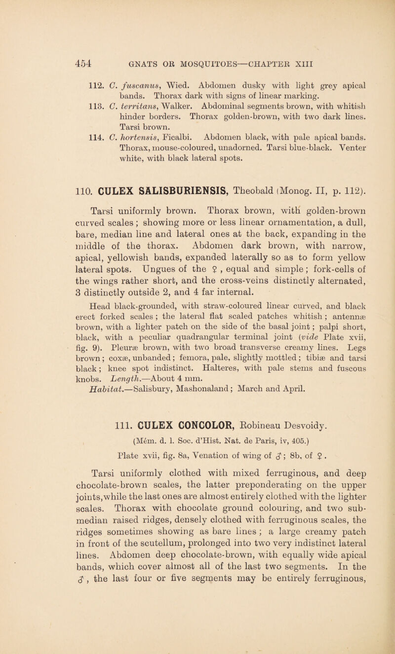 112. C. fuscanus, Wied. Abdomen dusky with light grey apical bands. Thorax dark with signs of linear marking. 113. C. territans, Walker. Abdominal segments brown, with whitish hinder borders. Thorax golden-brown, with two dark lines. Tarsi brown. 114. C. hortensis, Ficalbi. Abdomen black, with pale apical bands. Thorax, mouse-coloured, unadorned. Tarsi blue-black. Venter white, with black lateral spots. 110. CXJLEX SALISBURIENSIS, Theobald (Monog. II, p. 112). Tarsi uniformly brown. Thorax brown, with golden-brown curved scales ; showing more or less linear ornamentation, a dull, bare, median line and lateral ones at the back, expanding in the middle of the thorax. Abdomen dark brown, with narrow, apical, yellowish bands, expanded laterally so as to form yellow lateral spots. Ungues of the J , equal and simple; fork-cells of the wings rather short, and the cross-veins distinctly alternated, 3 distinctly outside 2, and 4 far internal. Head black-grounded, with straw-coloured linear curved, and black erect forked scales ; the lateral flat scaled patches whitish ; antennae brown, with a lighter patch on the side of the basal joint; palpi short, black, with a peculiar quadrangular terminal joint (vide Plate xvii, fig. 9). Pleurae brown, with two broad transverse creamy lines. Legs brown ; coxae, unbanded; femora, pale, slightly mottled ; tibiae and tarsi black; knee spot indistinct. Halteres, with pale stems and fuscous knobs. Length.—About 4 mm. Habitat.—Salisbury, Mashonaland ; March and April. 111. CULEX C0NC0L0R, Robineau Desvoidy. (M6m. d. 1. Soc. d’Hist. Nat. de Paris, iv, 405.) Plate xvii, fig. 8a, Venation of wing of 8b, of $ . Tarsi uniformly clothed with mixed ferruginous, and deep chocolate-brown scales, the latter preponderating on the upper joints,while the last ones are almost entirely clothed with the lighter scales. Thorax with chocolate ground colouring, and two sub¬ median raised ridges, densely clothed with ferruginous scales, the ridges sometimes showing as hare lines ; a large creamy patch in front of the scutellum, prolonged into two very indistinct lateral lines. Abdomen deep chocolate-brown, with equally wide apical bands, which cover almost all of the last two segments. In the $ , the last four or five segments may be entirely ferruginous,