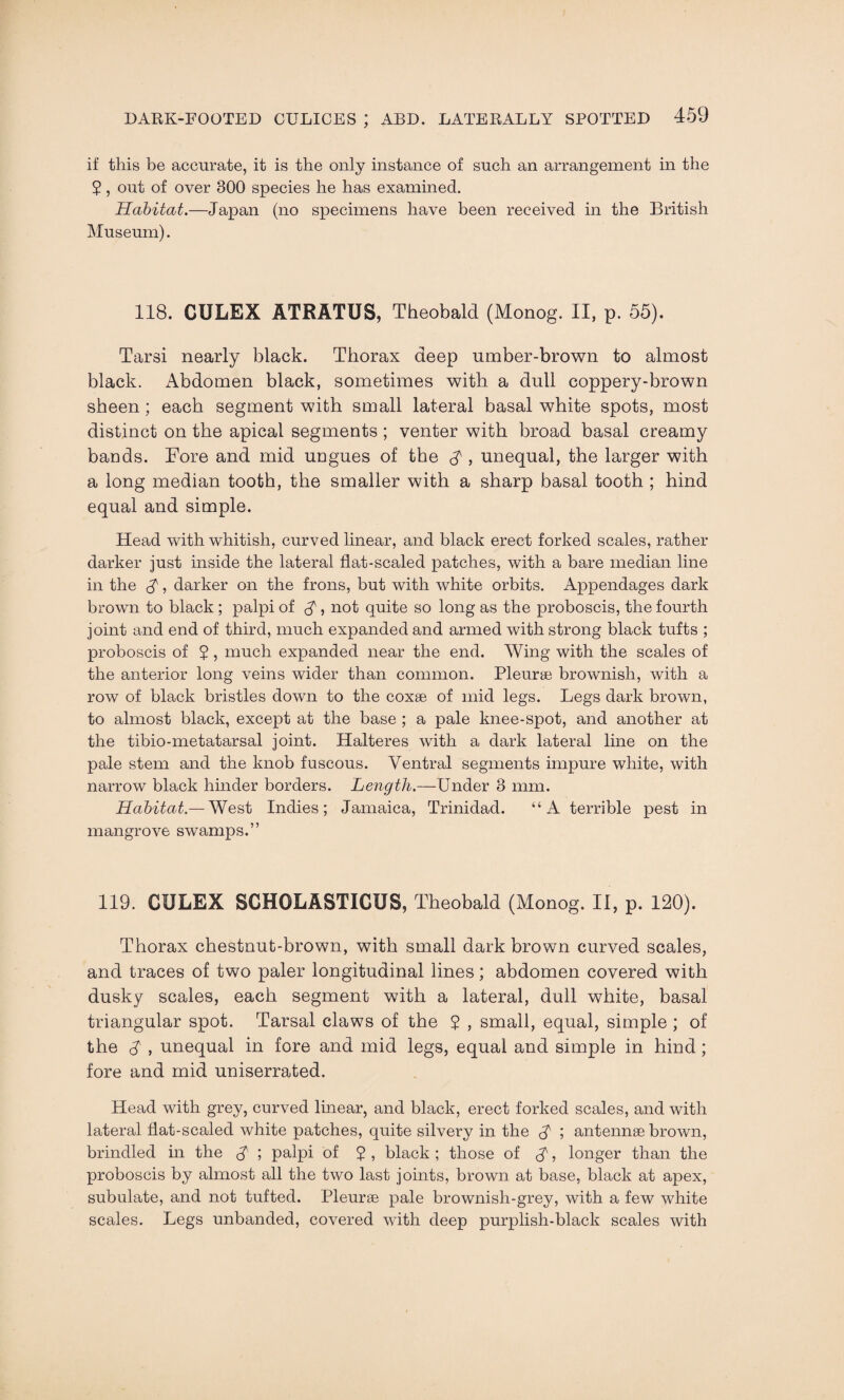 if this be accurate, it is the only instance of such an arrangement in the 2, out of over 800 species he has examined. Habitat.—Japan (no specimens have been received in the British Museum). 118. CULEX ATRATXJS, Theobald (Monog. II, p. 55). Tarsi nearly black. Thorax deep umber-brown to almost black. Abdomen black, sometimes with a dull coppery-brown sheen; each segment with small lateral basal white spots, most distinct on the apical segments; venter with broad basal creamy bands. Fore and mid ungues of the , unequal, the larger with a long median tooth, the smaller with a sharp basal tooth ; hind equal and simple. Head with whitish, curved linear, and black erect forked scales, rather darker just inside the lateral flat-scaled patches, with a bare median line in the $, darker on the frons, but with white orbits. Appendages dark brown to black ; palpi of $, not quite so long as the proboscis, the fourth joint and end of third, much expanded and armed with strong black tufts ; proboscis of 2 , much expanded near the end. Wing with the scales of the anterior long veins wider than common. Pleurae brownish, with a row of black bristles down to the coxae of mid legs. Legs dark brown, to almost black, except at the base ; a pale knee-spot, and another at the tibio-metatarsal joint. Halteres with a dark lateral line on the pale stem and the knob fuscous. Ventral segments impure white, with narrow black hinder borders. Length.—Under 3 mm. Habitat.— West Indies; Jamaica, Trinidad. “A terrible pest in mangrove swamps.” 119. CULEX SCHOLASTICUS, Theobald (Monog. II, p. 120). Thorax chestnut-brown, with small dark brown curved scales, and traces of two paler longitudinal lines; abdomen covered with dusky scales, each segment with a lateral, dull white, basal triangular spot. Tarsal claws of the 2 , small, equal, simple ; of the $ , unequal in fore and mid legs, equal and simple in hind; fore and mid uniserrated. Head with grey, curved linear, and black, erect forked scales, and with lateral flat-scaled white patches, quite silvery in the £ ; antennae brown, brindled in the £ ; palpi of 5 , black ; those of , longer than the proboscis by almost all the two last joints, brown at base, black at apex, subulate, and not tufted. Pleurae pale brownish-grey, with a few white scales. Legs unbanded, covered with deep purplish-black scales with