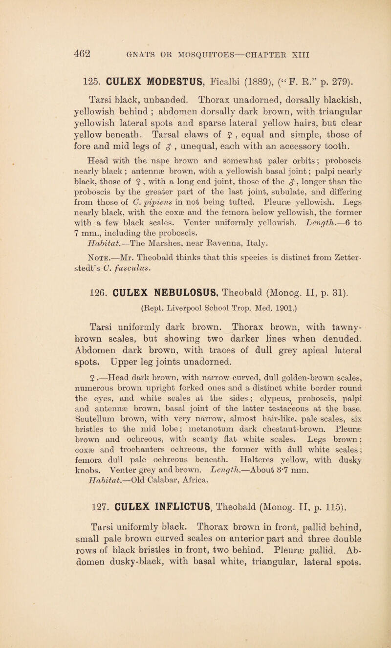 125. CULEX MODESTUS, Ficalbi (1889), (“ F. R.” p. 279). Tarsi black, unbanded. Thorax unadorned, dorsally blackish, yellowish behind ; abdomen dorsally dark brown, with triangular yellowish lateral spots and sparse lateral yellow hairs, but clear yellow beneath. Tarsal claws of 2 , equal and simple, those of fore and mid legs of $ , unequal, each with an accessory tooth. Head with the nape brown and somewhat paler orbits; proboscis nearly black ; antennae brown, with a yellowish basal joint; palpi nearly black, those of 7 > with a long end joint, those of the $, longer than the proboscis by the greater part of the last joint, subulate, and differing from those of C. pipiens in not being tufted. Pleurae yellowish. Legs nearly black, with the coxae and the femora below yellowish, the former with a few black scales. Venter uniformly yellowish. Length.—6 to 7 mm., including the proboscis. Habitat.—The Marshes, near Ravenna, Italy. Note.—Mr. Theobald thinks that this species is distinct from Zetter- stedt’s C. fas cuius. 126. CULEX NEBULOSUS, Theobald (Monog. II, p. 31). (Rept. Liverpool School Trop. Med. 1901.) Tarsi uniformly dark brown. Thorax brown, with tawny- brown scales, but showing two darker lines when denuded. Abdomen dark brown, with traces of dull grey apical lateral spots. Upper leg joints unadorned. 2 .—Head dark brown, with narrow curved, dull golden-brown scales, numerous brown upright forked ones and a distinct white border round the eyes, and white scales at the sides; clypeus, proboscis, palpi and antennae brown, basal joint of the latter testaceous at the base. Scutellum brown, with very narrow, almost hair-like, pale scales, six bristles to the mid lobe; metanotum dark chestnut-brown. Pleurae brown and oclireous, with scanty flat white scales. Legs brown; coxae and trochanters ochreous, the former with dull white scales; femora dull pale ochreous beneath. Halteres yellow, with dusky knobs. Venter grey and brown. Length.—About S’7 mm. Habitat.—Old Calabar, Africa. 127. CULEX INFLICTUS, Theobald (Monog. II, p. 115). Tarsi uniformly black. Thorax brown in front, pallid behind, small pale brown curved scales on anterior part and three double rows of black bristles in front, two behind. Pleurae pallid. Ab¬ domen dusky-black, with basal white, triangular, lateral spots.