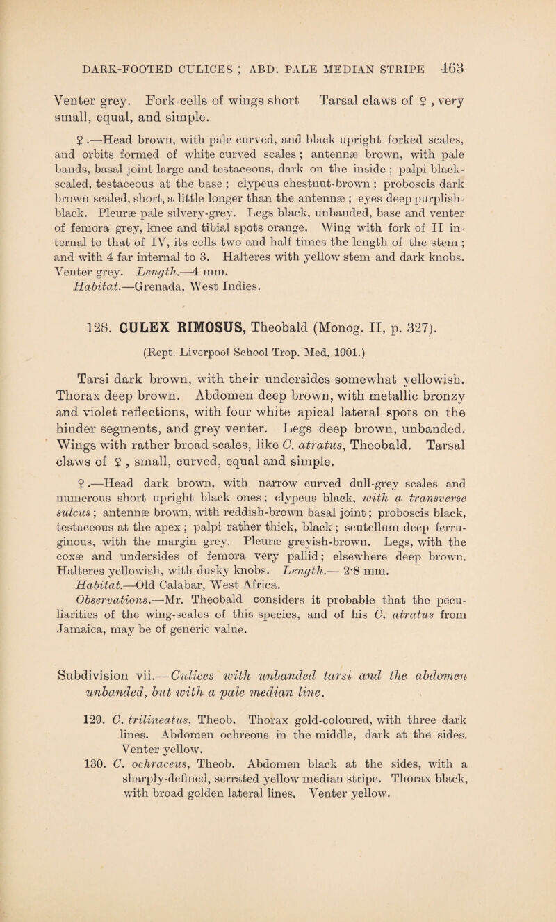 Venter grey. Fork-cells of wings short Tarsal claws of 2 , very small, equal, and simple. 2 .—Head brown, with pale curved, and black upright forked scales, and orbits formed of white curved scales ; antennae brown, with pale bands, basal joint large and testaceous, dark on the inside ; palpi black- scaled, testaceous at the base ; clypeus chestnut-brown ; proboscis dark brown scaled, short, a little longer than the antennae ; eyes deep purplish- black. Pleurae pale silvery-grey. Legs black, unbanded, base and venter of femora grey, knee and tibial spots orange. Wing with fork of II in¬ ternal to that of IV, its cells two and half times the length of the stem ; and with 4 far internal to 3. Halteres with yellow stem and dark knobs. Venter grey. Length.—4 mm. Habitat.—Grenada, West Indies. 128. CULEX RIMOSUS, Theobald (Monog. II, p. 327). (Kept. Liverpool School Trop. Med. 1901.) Tarsi dark brown, with their undersides somewhat yellowish. Thorax deep brown. Abdomen deep brown, with metallic bronzy and violet reflections, with four white apical lateral spots on the hinder segments, and grey venter. Legs deep brown, unbanded. Wings with rather broad scales, like G. atratus, Theobald. Tarsal claws of 2 , small, curved, equal and simple. 2 .—Head dark brown, with narrow curved dull-grey scales and numerous short upright black ones ; clypeus black, with a transverse sulcus ; antennae brown, with reddish-brown basal joint; proboscis black, testaceous at the apex ; palpi rather thick, black ; scutellum deep ferru¬ ginous, with the margin grey. Pleurae greyish-brown. Legs, with the coxae and undersides of femora very pallid; elsewhere deep brown. Halteres yellowish, with dusky knobs. Length.— 2*8 mm. Habitat.—Old Calabar, West Africa. Observations.—Mr. Theobald considers it probable that the pecu¬ liarities of the wing-scales of this species, and of his C. atratus from Jamaica, may be of generic value. Subdivision vii.— Culices with unbanded tarsi and the abdomen unbanded, but zuith a pale median line. 129. C. trilineatus, Theob. Thorax gold-coloured, with three dark lines. Abdomen ochreous in the middle, dark at the sides. Venter yellow. 130. C. ochraceus, Theob. Abdomen black at the sides, with a sharply-defined, serrated yellow median stripe. Thorax black, with broad golden lateral lines. Venter yellow.