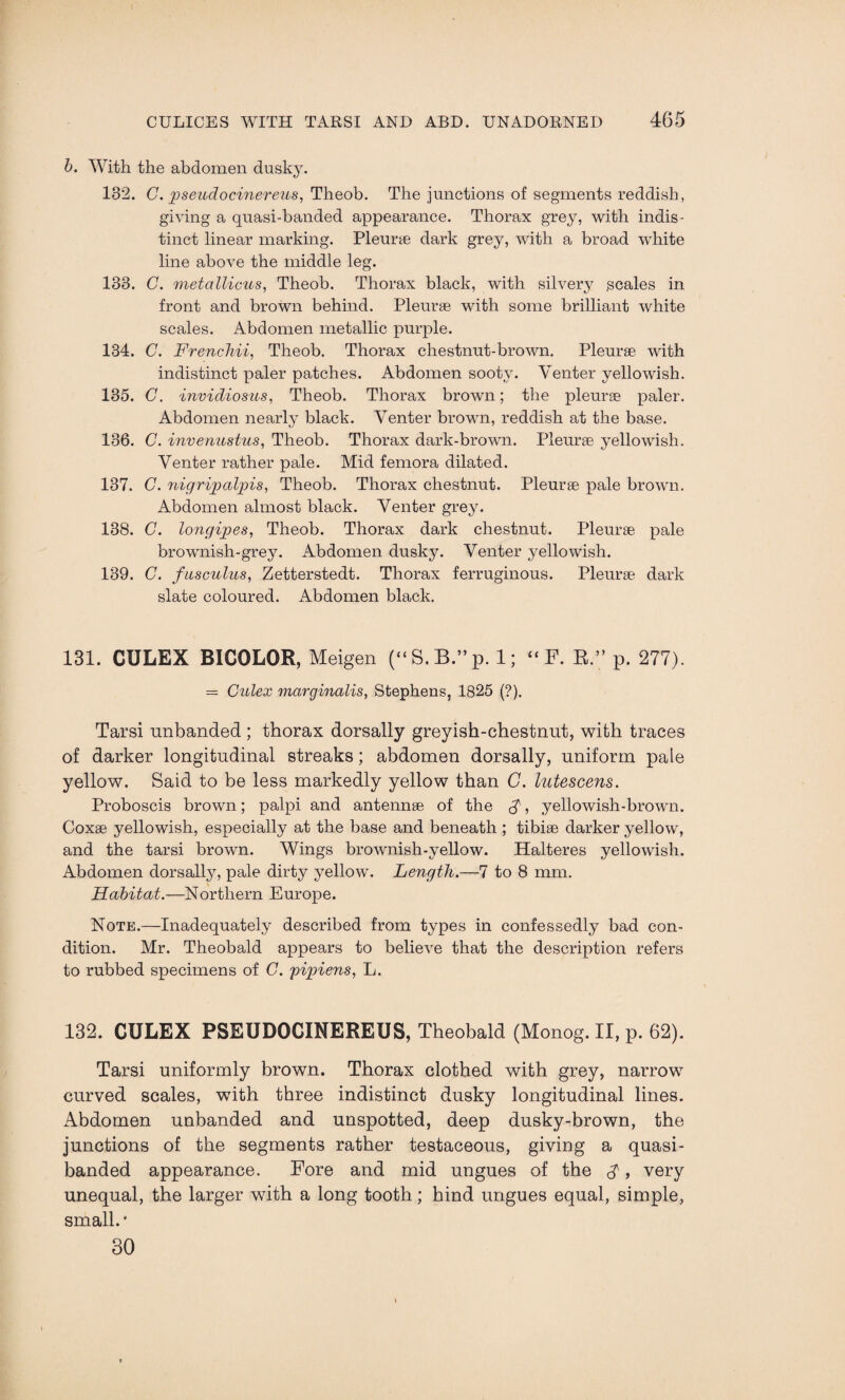 b. With the abdomen dusky. 132. C. pseudocinereus, Tlieob. The junctions of segments reddish, giving a quasi-banded appearance. Thorax grey, with indis¬ tinct linear marking. Pleurae dark grey, with a broad white line above the middle leg. 133. C. metalliciis, Theob. Thorax black, with silvery scales in front and brown behind. Pleurae with some brilliant white scales. Abdomen metallic purple. 134. C. Frenchii, Theob. Thorax chestnut-brown. Pleurae with indistinct paler patches. Abdomen sooty. Venter yellowish. 135. G. invidiosus, Theob. Thorax brown; the pleurae paler. Abdomen nearly black. Venter brown, reddish at the base. 136. C. invenustus, Theob. Thorax dark-brown. Pleurae yellowish. Venter rather pale. Mid femora dilated. 137. C. nigripalpis, Theob. Thorax chestnut. Pleurae pale brown. Abdomen almost black. Venter grey. 138. C. longipes, Theob. Thorax dark chestnut. Pleurae pale brownish-grey. Abdomen dusky. Venter yellowish. 139. C. fusculus, Zetterstedt. Thorax ferruginous. Pleurae dark slate coloured. Abdomen black. 131. CULEX BICOLOR, Meigen (“S.B ”p. 1; “ F. R.” p. 277). = Culex marginalis, Stephens, 1825 (?). Tarsi unbanded ; thorax dorsally greyish-chestnut, with traces of darker longitudinal streaks; abdomen dorsally, uniform pale yellow. Said to be less markedly yellow than C. lutescens. Proboscis brown; palpi and antennae of the A, yellowish-brown. Coxae yellowish, especially at the base and beneath ; tibiae darker yellow, and the tarsi brown. Wings brownish-yellow. Halteres yellowish. Abdomen dorsally, pale dirty yellow. Length.—7 to 8 mm. Habitat.—Northern Europe. Note.—Inadequately described from types in confessedly bad con¬ dition. Mr. Theobald appears to believe that the description refers to rubbed specimens of G. pipiens, L. 132. CULEX PSEUDOCINEREUS, Theobald (Monog. II, p. 62). Tarsi uniformly brown. Thorax clothed with grey, narrow curved scales, with three indistinct dusky longitudinal lines. Abdomen unhanded and unspotted, deep dusky-brown, the junctions of the segments rather testaceous, giving a quasi- banded appearance. Fore and mid ungues of the $, very unequal, the larger with a long tooth; hind ungues equal, simple, small. * 30