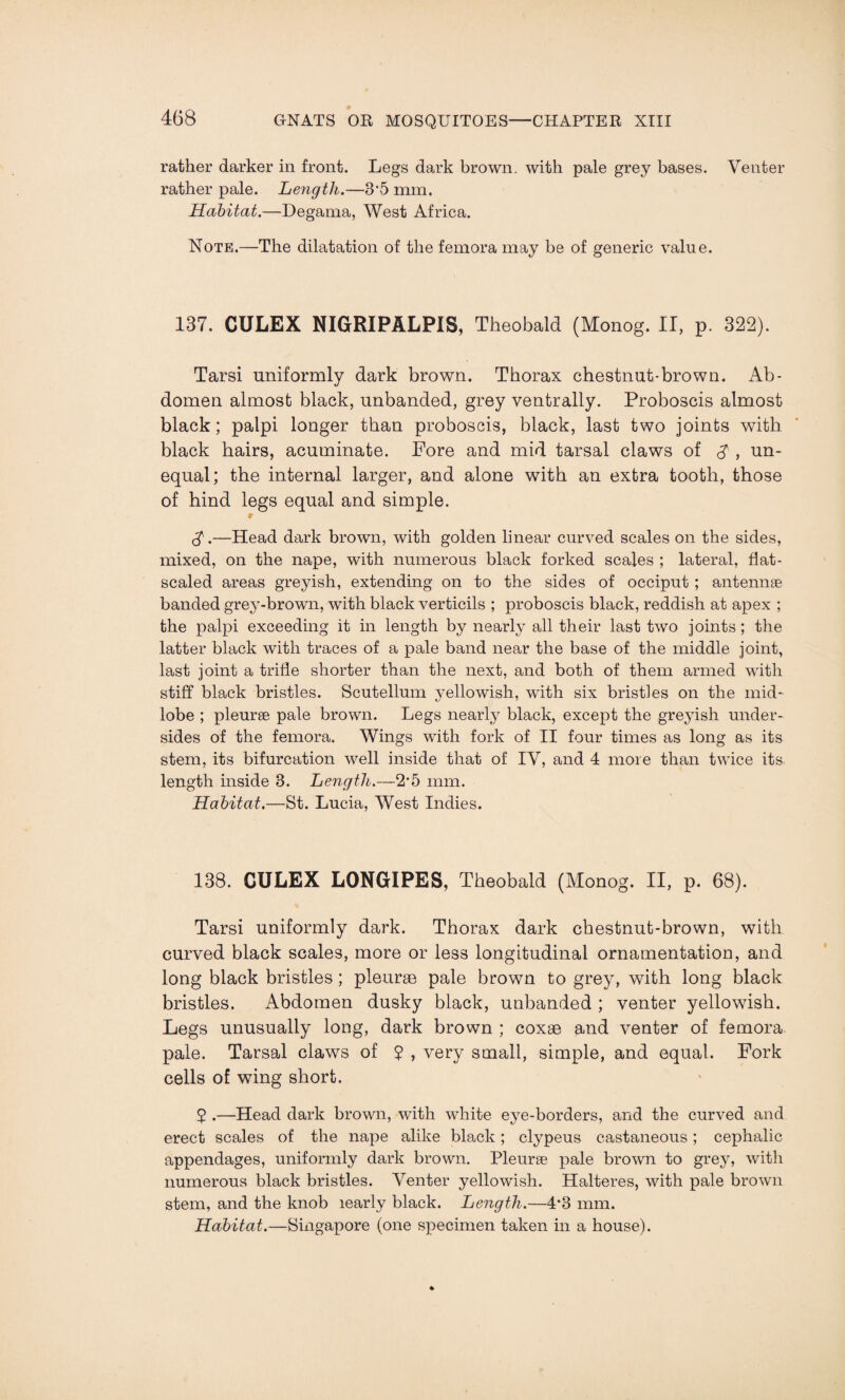 rather darker in front. Legs dark brown, with pale grey bases. Venter rather pale. Length.—3'5 mm. Habitat.—Degama, West Africa. Note.—The dilatation of the femora may be of generic value. 137. CULEX NIGRIPALPIS, Theobald (Monog. II, p. 322). Tarsi uniformly dark brown. Thorax chestnut-brown. Ab¬ domen almost black, unhanded, grey ventrally. Proboscis almost black; palpi longer than proboscis, black, last two joints w7ith black hairs, acuminate. Fore and mid tarsal claws of $ , un¬ equal; the internal larger, and alone with an extra tooth, those of hind legs equal and simple. S.—Head dark brown, with golden linear curved scales on the sides, mixed, on the nape, with numerous black forked scales ; lateral, flat- scaled areas greyish, extending on to the sides of occiput ; antennae banded grey-brown, with black verticils ; proboscis black, reddish at apex ; the palpi exceeding it in length by nearly all their last two joints; the latter black with traces of a pale band near the base of the middle joint, last joint a trifle shorter than the next, and both of them armed with stiff black bristles. Scutellum yellowish, with six bristles on the mid¬ lobe ; pleurae pale brown. Legs nearly black, except the greyish under¬ sides of the femora. Wings with fork of II four times as long as its stem, its bifurcation well inside that of IV, and 4 more than twice its. length inside 8. Length.—2’5 mm. Habitat.—St. Lucia, West Indies. 138. GULEX LONGIPES, Theobald (Monog. II, p. 68). Tarsi uniformly dark. Thorax dark chestnut-brown, with curved black scales, more or less longitudinal ornamentation, and long black bristles; pleuras pale brown to grey, with long black bristles. Abdomen dusky black, unbanded ; venter yellowish. Legs unusually long, dark brown ; coxae and venter of femora pale. Tarsal claws of 5 , very small, simple, and equal. Fork cells of wing short. 2 .—Head dark brown, with white eye-borders, and the curved and erect scales of the nape alike black ; clypeus castaneous; cephalic appendages, uniformly dark brown. Pleurse pale brown to gre}7, with numerous black bristles. Venter yellowish. Halteres, with pale brown stem, and the knob learly black. Length.—4*8 mm. Habitat.—Singapore (one specimen taken in a house).