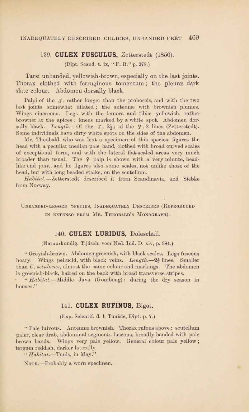 139. CULEX FUSCULUS, Zetterstedt (1850). (Dipt. Scand. t. ix, “ F, R.” p. 278.) Tarsi unbanded, yellowish-brown, especially on the last joints. Thorax clothed with ferruginous tomentum ; the pleurae dark slate colour. Abdomen dorsally black. Palpi of the A, rather longer than the proboscis, and with the two last joints somewhat dilated ; the antennae with brownish plumes. Wings cinereous. Legs with the femora and tibiae yellowish, rather browner at the apices ; knees marked by a white spot. Abdomen dor- sally black. Length.—Of the A? 2^; of the 5,2 lines (Zetterstedt). Some individuals have dirty white spots on the sides of the abdomen. Mr. Theobald, who was lent a specimen of this species, figures the head with a peculiar median pale band, clothed with broad curved scales of exceptional form, and with the lateral flat-scaled areas very much broader than usual. The 5 palp is shown with a very minute, bead¬ like end joint, and he figures also some scales, not unlike those of the head, but with long beaded stalks, on the scutellum. Habitat.—Zetterstedt described it from Scandinavia, and Siebke from Norway. Unbanded-legged Species, Inadequately Described (Reproduced IN EXTENSO FROM Mr. THEOBALD’S MONOGRAPH). 140. CULEX LURIDUS, Doleschall. (Natuurkundig. Tijdsch. voor Ned. Ind. D. xiv, p. 384.) “ Greyish-brown. Abdomen greenish, with black scales. Legs fuscous hoary. Wings pellucid, with black veins. Length.—2% lines. Smaller than C. setulosus, almost the same colour and markings. The abdomen is greenish-black, haired on the back with broad transverse stripes. “ Habitat.—Middle Java (Gombong) ; during the dry season in houses.” 141. CULEX RUFINUS, Bigot. (Exp. Scientif. d. 1. Tunisie, Dipt. p. 7.) “ Pale fulvous. Antennae brownish. Thorax rufous above ; scutellum paler, clear drab, abdominal segments fuscous, broadly banded with pale brown bands. Wings very pale yellow. General colour pale yellow ; tergum reddish, darker laterally. “ Habitat.—Tunis, in May.” Note.—Probably a worn specimen.