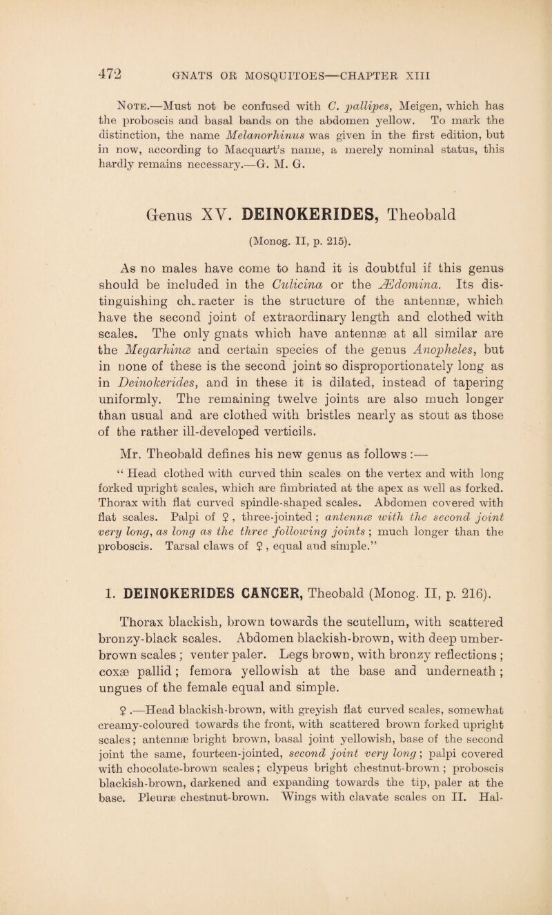 Note.—Must not be confused with C. pallipes, Meigen, which has the proboscis and basal bands on the abdomen yellow. To mark the distinction, the name Melanorhinus was given in the first edition, but in now, according to MacquarPs name, a merely nominal status, this hardly remains necessary.—G. M. G. Genus XV. DEINOKERIDES, Theobald (Monog. II, p. 215). As no males have come to hand it is doubtful if this genus should be included in the Culicina or the Ahdomina. Its dis¬ tinguishing character is the structure of the antennae, which have the second joint of extraordinary length and clothed with scales. The only gnats which have antennae at all similar are the Megarhince and certain species of the genus Anopheles, but in none of these is the second joint so disproportionately long as in Deinokerides, and in these it is dilated, instead of tapering uniformly. The remaining twelve joints are also much longer than usual and are clothed with bristles nearly as stout as those of the rather ill-developed verticils. Mr. Theobald defines his new genus as follows :— “ Head clothed with curved thin scales on the vertex and with long forked upright scales, which are fimbriated at the apex as well as forked. Thorax with flat curved spindle-shaped scales. Abdomen covered with flat scales. Palpi of $ , three-jointed ; antennce with the second joint very long, as long as the three following joints ; much longer than the proboscis. Tarsal claws of 7 , equal and simple.” 1. DEINOKERIDES CANCER, Theobald (Monog. II, p. 216). Thorax blackish, browm towards the scutellum, with scattered bronzy-black scales. Abdomen blackish-brown, with deep umber- brown scales ; venter paler. Legs brown, with bronzy reflections ; coxae pallid; femora yellowish at the base and underneath; ungues of the female equal and simple. 5 .-—Head blackish-brown, with greyish flat curved scales, somewhat creamy-coloured towards the front, with scattered brown forked upright scales; antennae bright brown, basal joint yellowish, base of the second joint the same, fourteen-jointed, second joint very long; palpi covered with chocolate-brown scales; clypeus bright chestnut-brown ; proboscis blackish-brown, darkened and expanding towards the tip, paler at the base. Pleurae chestnut-brown. Wings with clavate scales on II. Hal-
