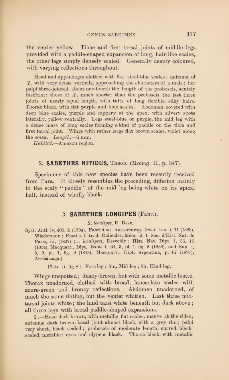 the venter yellow. Tibiae and first tarsal joints of middle legs provided with a paddle-shaped expansion of long, hair-like scales, the other legs simply densely scaled. Generally deeply coloured, with varying reflections throughout. Head and appendages clothed with flat, steel-blue scales ; antennae of ? , with very dense verticils, approaching the characters of a male; her palpi three-jointed, about one-fourth the length of the proboscis, acutely fusiform; those of $, much shorter than the proboscis, the last three joints of nearly equal length, with tufts of long flexible, silky hairs. Thorax black, with flat purple and blue scales. Abdomen covered with deep blue scales, purple and coppery at the apex, with silvery spots laterally, yellow ventrally. Legs steel-blue or purple, the mid leg with a dense mass of long scales forming a kind of paddle on the tibia and first tarsal joint. Wings with rather large flat brown scales, violet along the costa. Length.—6 mm. Habitat.—Amazon region. 2. SABETHES NITIDUS, Theob. (Monog. II, p. 347). Specimens of this new species have been recently received from Para. It closely resembles the preceding, differing mainly in the scaly “ paddle ” of the mid leg being white on its apical half, instead of wholly black. 3. SABETHES LONGIPES (Fabr ). S. loculipes, R. Desv. Syst. Anti, iv, 400, 2 (1794), Fabricius; Aussereurop. Zwei. Ins. i, 11 (1828), Wiedemann; Essai s. 1. tr. d. Culicides, Mem. d. 1. Soc. d’Hist. Nat. de Paris, iii, (1827) (= loculipes), Desvoidy; Hist. Nat. Dipt, i, 36, 16 (1834), Macquart; Dipt. Exot. i, 34, 3, pi. 1, fig. 2 (1838), and Sup. i, 8, 9, pi. 1, fig. 2 (1848), Macquart; Dipt. Argentina, p. 67 (1891), Arribalzaga.) Plate xi, fig 8+ Fore leg: 8m, Mid leg ; 8h, Hind leg. Wings unspotted ; dusky-brown, but with some metallic lustre. Thorax unadorned, clothed with broad, lanceolate scales with azure-green and bronzy reflections. Abdomen unadorned, of much the same tinting, but the venter whitish. Last three mid- tarsal joints white; the hind tarsi white beneath but dark above ; all three legs with broad paddle-shaped expansions. 5 .—Head dark brown, with metallic flat scales, mauve at the sides ; antennae dark brown, basal joint almost black, with a grey rim ; palpi very short, black scaled ; proboscis of moderate length, curved, black- scaled, metallic ; eyes and clypeus black. Thorax black, with metallic