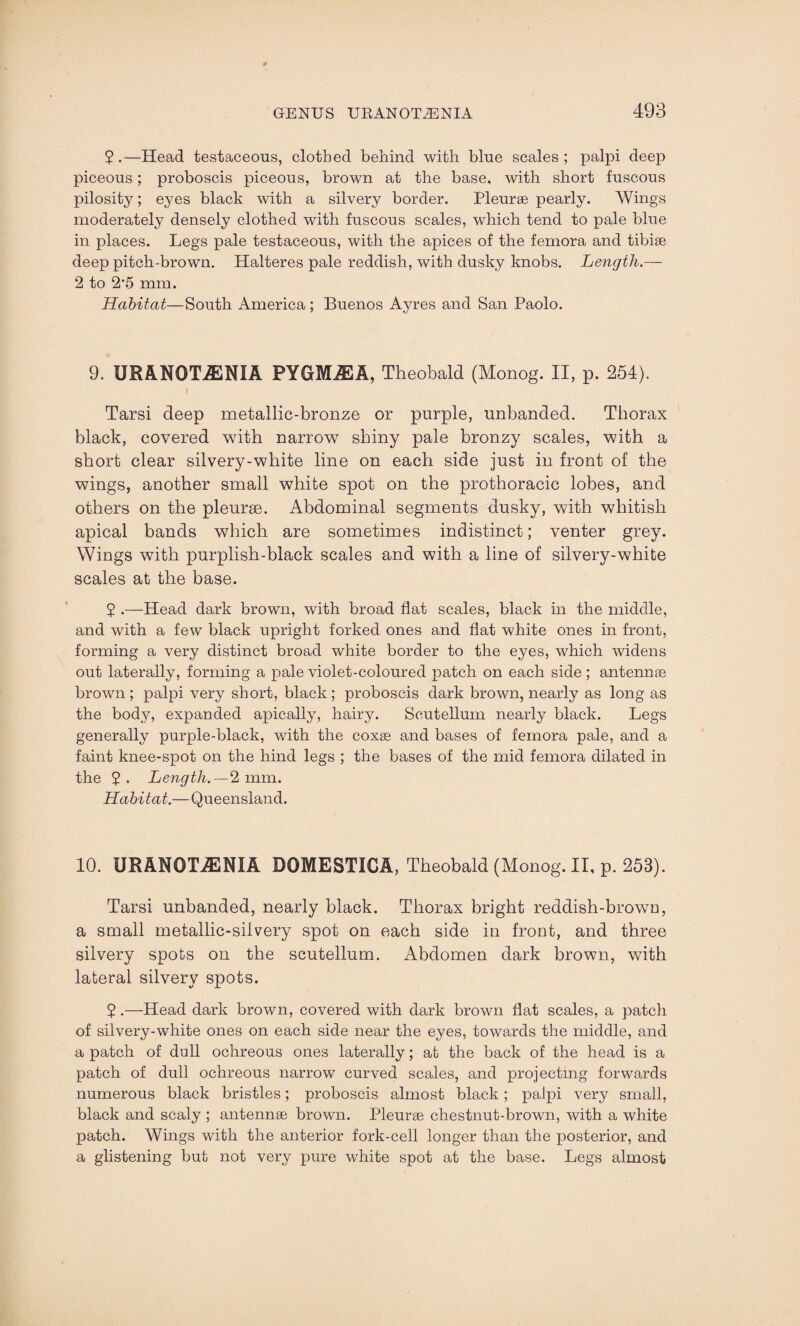 2.—Head testaceous, clothed behind with blue scales; palpi deep piceous; proboscis piceous, brown at the base, with short fuscous pilosity; eyes black with a silvery border. Pleurae pearly. Wings moderately densely clothed with fuscous scales, which tend to pale blue in places. Legs pale testaceous, with the apices of the femora and tibiae deep pitch-brown. Halteres pale reddish, with dusky knobs. Length.— 2 to 2*5 mm. Habitat—South America; Buenos Ayres and San Paolo. 9. URANOTiENIA PYGMiEA, Theobald (Monog. II, p. 254). i Tarsi deep metallic-bronze or purple, unbanded. Thorax black, covered with narrow shiny pale bronzy scales, with a short clear silvery-white line on each side just in front of the wings, another small white spot on the prothoracic lobes, and others on the pleurae. Abdominal segments dusky, with whitish apical bands which are sometimes indistinct; venter grey. Wings with purplish-black scales and with a line of silvery-white scales at the base. 2 •—Head dark brown, with broad flat scales, black in the middle, and with a few black upright forked ones and flat white ones in front, forming a very distinct broad white border to the eyes, which widens out laterally, forming a pale violet-coloured patch on each side; antemne brown; palpi very short, black; proboscis dark brown, nearly as long as the body, expanded apically, hairy. Scutellum nearly black. Legs generally purple-black, with the coxae and bases of femora pale, and a faint knee-spot on the hind legs ; the bases of the mid femora dilated in the Length. — 2 mm. Habitat.—Queensland. 10. URANOTiENIA DOMESTIGA, Theobald (Monog. II, p. 253). Tarsi unhanded, nearly black. Thorax bright reddish-brown, a small metallic-silvery spot on each side in front, and three silvery spots on the scutellum. Abdomen dark brown, with lateral silvery spots. 5 .—Head dark brown, covered with dark brown flat scales, a patch of silvery-white ones on each side near the eyes, towards the middle, and a patch of dull ochreous ones laterally; at the back of the head is a patch of dull ochreous narrow curved scales, and projecting forwards numerous black bristles; proboscis almost black; palpi very small, black and scaly ; antennae brown. Pleurae chestnut-brown, with a white patch. Wings with the anterior fork-cell longer than the posterior, and a glistening but not very pure white spot at the base. Legs almost