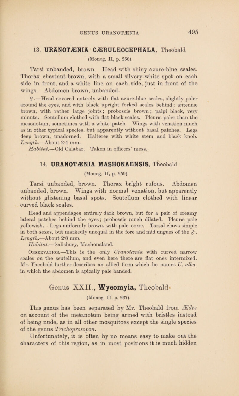 13. URANOTiENIA CiERULEOCEPHALA, Theobald (Monog. II, p. 256). Tarsi unhanded, brown. Head with shiny azure-blue scales. Thorax chestnut-brown, with a small silvery-white spot on each side in front, and a white line on each side, just in front of the wings. Abdomen brown, unhanded. 2 .—Head covered entirely with flat azure-blue scales, slightly paler around the eyes, and with black upright forked scales behind; antennae brown, with rather large joints; proboscis brown; palpi black, very minute. Scutellum clothed with flat black scales. Pleurae paler than the mesonotum, sometimes with a white patch. Wings with venation much as in other typical species, but apparently without basal patches. Legs deep brown, unadorned. Halteres with white stem and black knob. Length.—About 2’4 mm. Habitat.—Old Calabar. Taken in officers’ mess. 14. URAN0TA3NIA MASHONAENSIS, Theobald (Monog. II, p. 259). Tarsi unhanded, brown. Thorax bright rufous. Abdomen unbanded, brown. Wings with normal venation, but apparently without glistening basal spots. Scutellum clothed with linear curved black scales. Head and appendages entirely dark brown, but for a pair of creamy lateral patches behind the eyes; proboscis much dilated. Pleurae pale yellowish. Legs uniformly brown, with pale coxae. Tarsal claws simple in both sexes, but markedly unequal in the fore and mid ungues of the . Length.—About 2‘8 mm. Habitat.—Salisbury, Mashonaland. Observation.—This is the only Uranotcenia with curved narrow scales on the scutellum, and even here there are flat ones intermixed. Mr. Theobald further describes an allied form which he names JJ. alba in which the abdomen is apically pale banded. Genus XXII., Wyeomyia, Theobald (Monog. II, p. 267). This genus has been separated by Mr. Theobald from Hides on account of the metanotum being armed with bristles instead of being nude, as in all other mosquitoes except the single species of the genus Trichoprosopon. Unfortunately, it is often by no means easy to make out the characters of this region, as in most positions it is much hidden