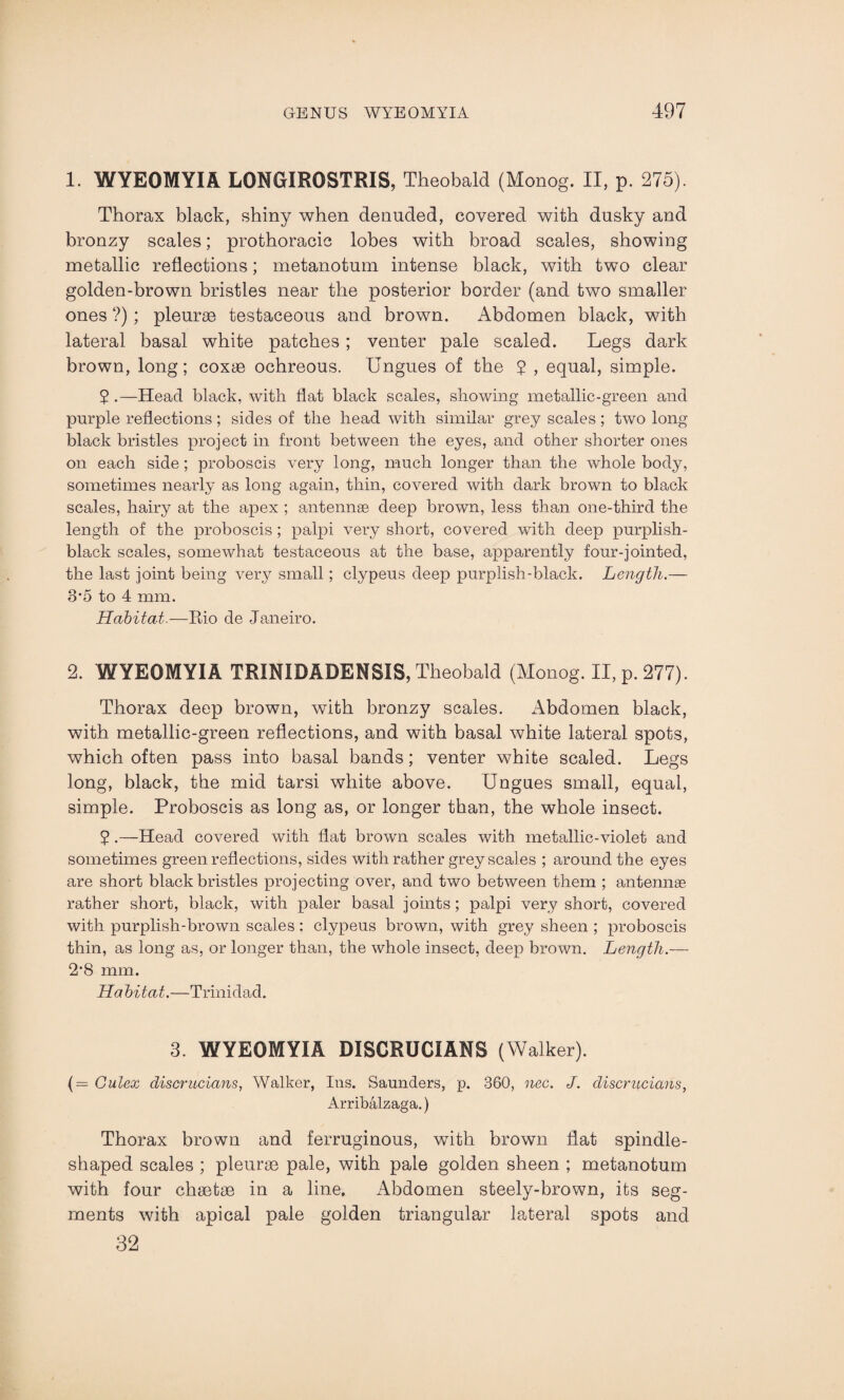 1. WYEOMYIA LONGIROSTRIS, Theobald (Monog. II, p. 275). Thorax black, shiny when denuded, covered with dusky and bronzy scales; prothoracic lobes with broad scales, showing metallic reflections; metanotum intense black, with two clear golden-brown bristles near the posterior border (and two smaller ones ?); pleurae testaceous and brown. Abdomen black, with lateral basal white patches; venter pale scaled. Legs dark brown, long; coxae ochreous. Ungues of the ? , equal, simple. 5 .—Head black, with flat black scales, showing metallic-green and purple reflections; sides of the head with similar grey scales; two long black bristles project in front between the eyes, and other shorter ones on each side; proboscis very long, much longer than the whole body, sometimes nearly as long again, thin, covered with dark brown to black scales, hairy at the apex ; antennae deep brown, less than one-third the length of the proboscis; palpi very short, covered with deep purplish- black scales, somewhat testaceous at the base, apparently four-jointed, the last joint being very small; clypeus deep purplish-black. Length.— 3*5 to 4 mm. Habitat.—Bio de Janeiro. 2. WYEOMYIA TRINIDADENSIS, Theobald (Monog. II, p. 277). Thorax deep brown, with bronzy scales. Abdomen black, with metallic-green reflections, and with basal white lateral spots, which often pass into basal bands; venter white scaled. Legs long, black, the mid tarsi white above. Ungues small, equal, simple. Proboscis as long as, or longer than, the whole insect. 2 •—Head covered with flat brown scales with metallic-violet and sometimes green reflections, sides with rather greyscales ; around the eyes are short black bristles projecting over, and two between them ; antennae rather short, black, with paler basal joints ; palpi very short, covered with purplish-brown scales: clypeus brown, with grey sheen ; proboscis thin, as long as, or longer than, the whole insect, deep brown. Length.— 2*8 mm. Habitat.—Trinidad. 3. WYEOMYIA DISCRUCIANS (Walker). (= Gulex discriLcians, Walker, Ins. Saunders, p. 360, nec. J. cliscrucians, Arribalzaga.) Thorax brown and ferruginous, with brown flat spindle- shaped scales ; pleurae pale, with pale golden sheen ; metanotum with four chaetae in a line. Abdomen steely-brown, its seg¬ ments with apical pale golden triangular lateral spots and 32