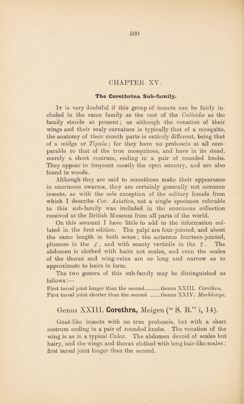 CHAPTER XY. The Corethrina Sub-family. It is very doubtful if this group of insects can be fairly in¬ cluded in the same family as the rest of the Gulicidm as the family stands at present; as although the venation of their wings and their scaly curvature is typically that of a mosquito, the anatomy of their mouth parts is entirely different, being that of a midge or Tipula ; for they have no proboscis at all com¬ parable to that of the true mosquitoes, and have in its stead, merely a short rostrum, ending in a pair of rounded knobs. They appear to frequent mostly the open country, and are also found in woods. Although they are said to sometimes make their appearance in enormous swarms, they are certainly generally not common insects, as with the sole exception of the solitary female from which I describe Cor. Asiatica, not a single specimen referable to this sub-family was included in the enormous collection received at the British Museum from all parts of the world. On this account I have little to add to the information col¬ lated in the first edition. The palpi are four-jointed, and about the same length in both sexes ; the antennae fourteen-jointed, plumose in the $ , and with scanty verticils in the $ . The abdomen is clothed with hairs not scales, and even the scales of the thorax and wing-veins are so long and narrow as to approximate to hairs in form. The two genera of this sub-family may be distinguished as follows:— First tarsal joint longer than the second.Genus XXIII. Corethra. First tarsal joint shorter than the second .Genus XXIV. Mochlonyx. Genus XXIII. Corethra, Meigen (“ S. B.” i, 14). Gnat-like insects with no true proboscis, but with a short rostrum ending in a pair of rounded knobs. The venation of the wing is as in a typical Culex. The abdomen devoid of scales but hairy, and the wings and thorax clothed with long hair-like scales ; first tarsal joint longer than the second.