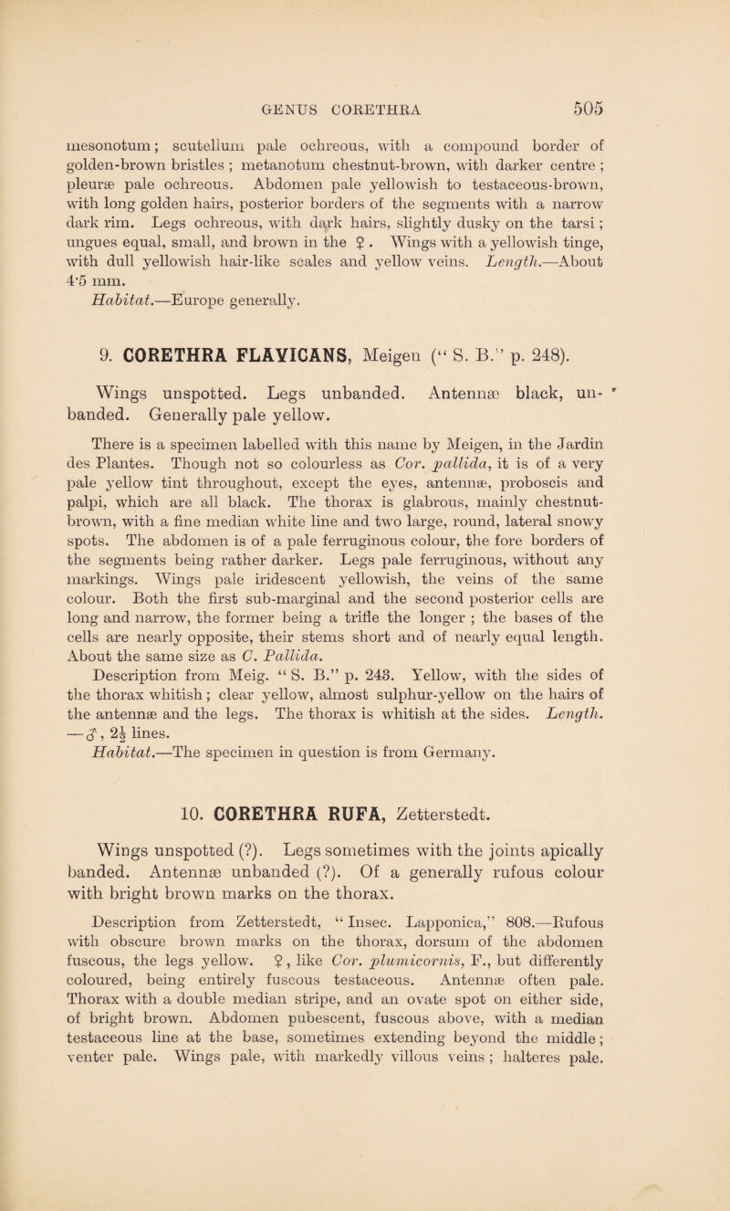 mesonotum; scutellum pale ochreous, with a compound border of golden-brown bristles ; metanotum cliestnut-brown, with darker centre ; pleurae pale ochreous. Abdomen pale yellowish to testaceous-brown, with long golden hairs, posterior borders of the segments with a narrow dark rim. Legs ochreous, with dark hairs, slightly dusky on the tarsi; ungues equal, small, and brown in the 2 . Wings with a yellowish tinge, with dull yellowish hair-like scales and yellow veins. Length.—About 4'5 mm. Habitat.—Europe generally. 9. CORETHRA FLAYICANS, Meigen (“ S. BA p. 248). Wings unspotted. Legs unbanded. Antennae black, un- banded. Generally pale yellow. There is a specimen labelled with this name by Meigen, in the Jardin des Plantes. Though not so colourless as Cor. pallida, it is of a very pale yellow tint throughout, except the eyes, antennae, proboscis and palpi, which are all black. The thorax is glabrous, mainly chestnut- brown, with a fine median white line and two large, round, lateral snowy spots. The abdomen is of a pale ferruginous colour, the fore borders of the segments being rather darker. Legs pale ferruginous, without any markings. Wings pale iridescent yellowish, the veins of the same colour. Both the first sub-marginal and the second posterior cells are long and narrow, the former being a trifle the longer ; the bases of the cells are nearly opposite, their stems short and of nearly equal length. About the same size as C. Pallida. Description from Meig. “ S. B.” p. 243. Yellow, with the sides of the thorax whitish; clear yellow, almost sulphur-yellow on the hairs of the antennae and the legs. The thorax is whitish at the sides. Length. — $, 2| lines. Habitat.—The specimen in question is from Germany. 10. CORETHRA RUFA, Zetterstedt. Wings unspotted (?). Legs sometimes with the joints apically banded. Antennae unbanded (?). Of a generally rufous colour with bright brown marks on the thorax. Description from Zetterstedt, “ Insec. Lapponica,” 808.—Rufous with obscure brown marks on the thorax, dorsum of the abdomen fuscous, the legs yellow. 2 , like Cor. plumicornis, F., but differently coloured, being entirely fuscous testaceous. Antennae often pale. Thorax with a double median stripe, and an ovate spot on either side, of bright brown. Abdomen pubescent, fuscous above, with a median testaceous line at the base, sometimes extending beyond the middle; venter pale. Wings pale, with markedly villous veins ; halteres pale.