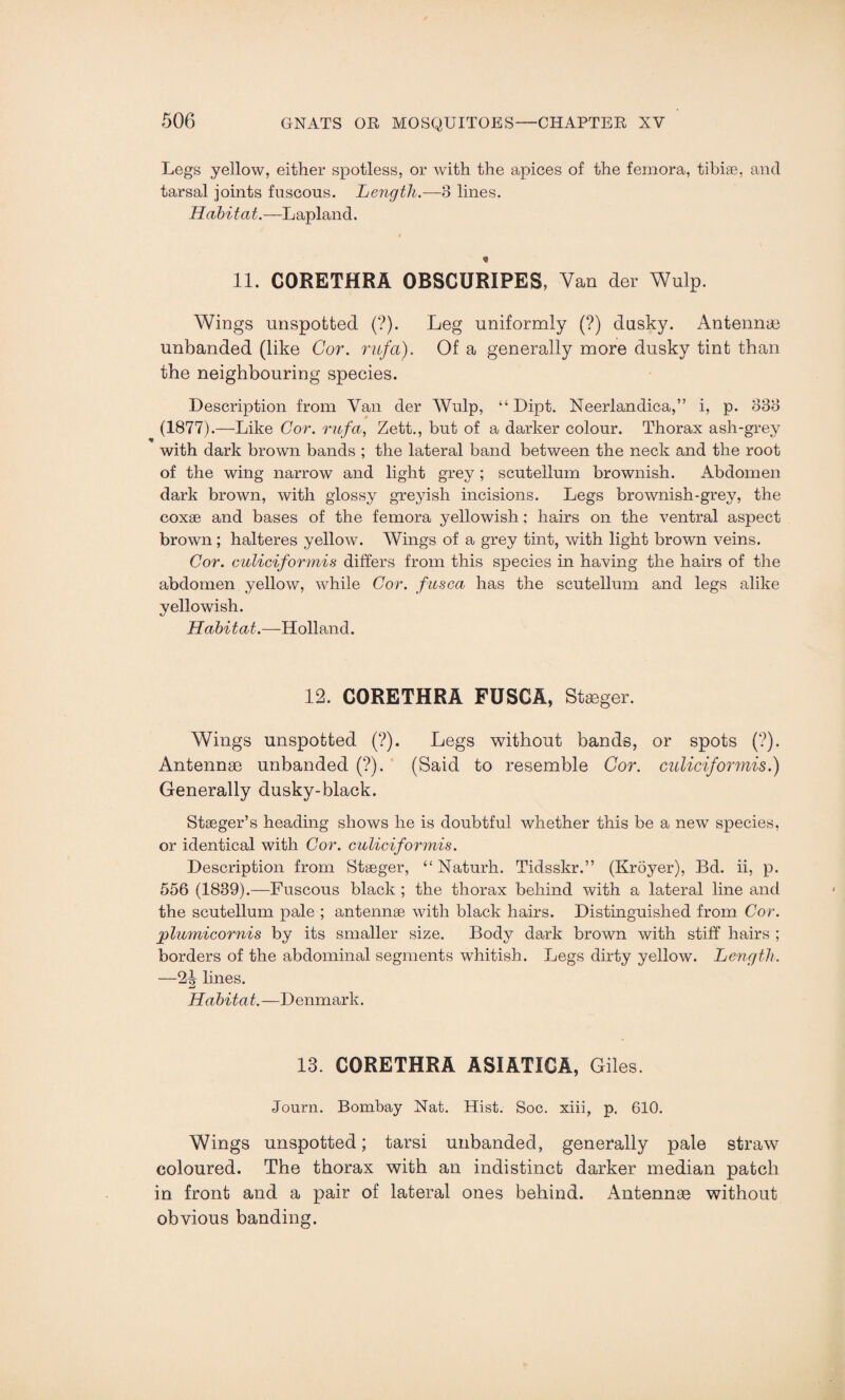 Legs yellow, either spotless, or with the apices of the femora, tibiae, and tarsal joints fuscous. Length.—8 lines. Habitat.—Lapland. 11. CORETHRA OBSCURIPES, Van der Wulp. Wings unspotted (?). Leg uniformly (?) dusky. Antennae unbanded (like Cor. rufd). Of a generally more dusky tint than the neighbouring species. Description from Van der Wulp, “ Dipt. Neerlandica,” i, p. 338 (1877).—Like Cor. rufa, Zett., but of a darker colour. Thorax ash-grey with dark brown bands ; the lateral band between the neck and the root of the wing narrow and light grey ; scutellum brownish. Abdomen dark brown, with glossy greyish incisions. Legs brownish-grey, the coxae and bases of the femora yellowish : hairs on the ventral aspect brown; halteres yellow. Wings of a grey tint, with light brown veins. Cor. culiciformis differs from this species in having the hairs of the abdomen yellow, while Cor. fusca has the scutellum and legs alike yellowish. Habitat.—Holland. 12. CORETHRA FUSCA, Stgeger. Wings unspotted (?). Legs without bands, or spots (?). Antennae unbanded (?). (Said to resemble Cor. culiciformis.) Generally dusky-black. Staeger’s heading shows he is doubtful whether this be a new species, or identical with Cor. culiciformis. Description from Staeger, “ Naturh. Tidsskr.” (Kroyer), Bd. ii, p. 556 (1839).—Fuscous black ; the thorax behind with a lateral line and the scutellum pale ; antennae with black hairs. Distinguished from Cor. plumicornis by its smaller size. Body dark brown with stiff hairs ; borders of the abdominal segments whitish. Legs dirty yellow. Length. —2^ lines. Habita t.—D enmark. 13. CORETHRA ASIATICA, Giles. Journ. Bombay Nat. Hist. Soc. xiii, p. 610. Wings unspotted; tarsi unhanded, generally pale straw coloured. The thorax with an indistinct darker median patch in front and a pair of lateral ones behind. Antennae without obvious banding.