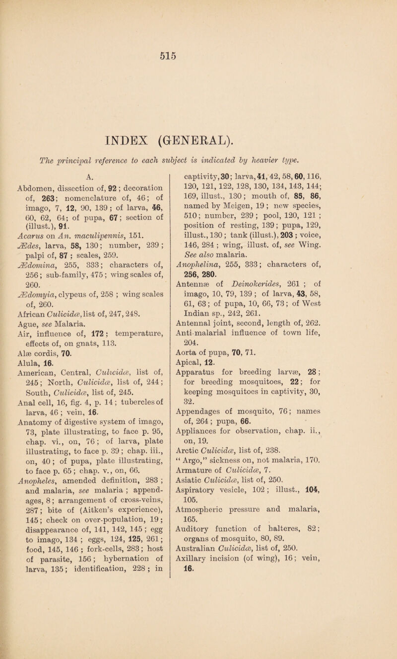 INDEX (GENERAL). The principal reference to each subject is indicated by heavier type. A. Abdomen, dissection of, 92 ; decoration of, 263; nomenclature of, 46; of imago, 7, 12, 90, 139 ; of larva, 46, 60, 62, 64; of pupa, 67; section of (illust.), 91. Acarus on An. maculipennis, 151. TEdes, larva, 58, 180; number, 239 ; palpi of, 87 ; scales, 259. JEdomina, 255, 333; characters of, 256; sub-family, 475 ; wing scales of, 260. JEdomyia, clypeus of, 258 ; wing scales of, 260. African Culicidce,list of, 247, 248. Ague, see Malaria. Air, influence of, 172; temperature, effects of, on gnats, 113. Alee cordis, 70. Alula, 16. American, Central, Culicidce, list of, 245; North, Culicidce, list of, 244; South, Culicidce, list of, 245. Anal cell, 16, fig. 4, p. 14; tubercles of larva, 46 ; vein, 16. Anatomy of digestive system of imago, 73, plate illustrating, to face p. 95, chap, vi., on, 76; of larva, plate illustrating, to face p. 39; chap. iii., on, 40 ; of pupa, plate illustrating, to face p. 65; chap, v., on, 66. Anopheles, amended definition, 283 ; and malaria, see malaria ; append¬ ages, 8; arrangement of cross-veins, 287; bite of (Aitken’s experience), 145; check on over-population, 19; disappearance of, 141, 142, 145 ; egg to imago, 134 ; eggs, 124, 125, 261; food, 145, 146 ; fork-cells, 283; host of parasite, 156; hybernation of larva, 135; identification, 228 ; in captivity, 30; larva, 41, 42, 58,60,116, 120, 121, 122, 128, 130, 134, 143, 144; 169, illust., 130; mouth of, 85, 86, named by Meigen, 19 ; new species, 510; number, 239 ; pool, 120, 121 ; position of resting, 139; pupa, 129, illust., 130 ; tank (illust.), 203 ; voice, 146, 284 ; wing, illust. of, see Wing. See also malaria. Anophelina, 255, 333; characters of, 256, 280. Antennae of Deinokerides, 261 ; of imago, 10, 79, 139 ; of larva, 43, 58, 61, 63; of pupa, 10, 66, 73; of West Indian sp., 242, 261. Antennal joint, second, length of, 262. Anti-malarial influence of town life, 204. Aorta of pupa, 70, 71. Apical, 12. Apparatus for breeding larvae, 28; for breeding mosquitoes, 22; for keeping mosquitoes in captivity, 30, 32. Appendages of mosquito, 76; names of, 264 ; pupa, 66. Appliances for observation, chap. ii., on, 19. Arctic Culicidce, list of, 238. “ Argo,” sickness on, not malaria, 170. Armature of Culicidce, 7. Asiatic Culicidce, list of, 250. Aspiratory vesicle, 102 ; illust., 104, 105. Atmospheric pressure and malaria, 165. Auditory function of halteres, 82; organs of mosquito, 80, 89. Australian Culicidce, list of, 250. Axillary incision (of wing), 16; vein, 16.