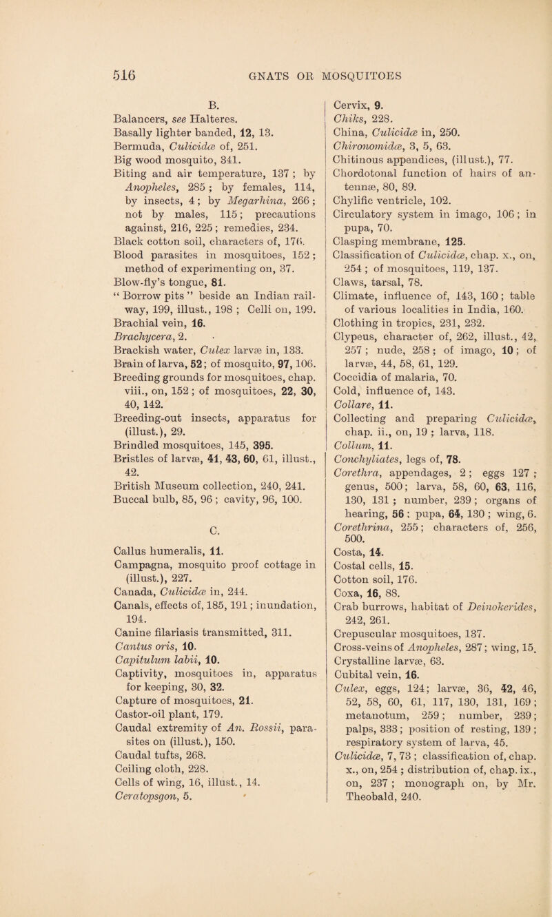 B. Balancers, see Halteres. Basally lighter banded, 12, IB. Bermuda, Culicidce of, 251. Big wood mosquito, 341. Biting and air temperature, 137 ; by Anopheles, 285 ; by females, 114, by insects, 4; by Megarhina, 266; not by males, 115; precautions against, 216, 225; remedies, 234. Black cotton soil, characters of, 176. Blood parasites in mosquitoes, 152; method of experimenting on, 37. Blow-fly’s tongue, 81. “ Borrow pits ” beside an Indian rail¬ way, 199, illust., 198 ; Celli on, 199. Brachial vein, 16. Brachycera, 2. Brackish water, Culex larvae in, 133. Brain of larva, 62; of mosquito, 97,106. Breeding grounds for mosquitoes, chap, viii., on, 152 ; of mosquitoes, 22, 30, 40, 142. Breeding-out insects, apparatus for (illust.), 29. Brindled mosquitoes, 145, 395. Bristles of larvae, 41, 43, 60, 61, illust., 42. British Museum collection, 240, 241. Buccal bulb, 85, 96 ; cavity, 96, 100. C. Callus humeralis, 11. Campagna, mosquito proof cottage in (illust.), 227. Canada, Culicidce in, 244. Canals, effects of, 185, 191; inundation, 194. Canine filariasis transmitted, 311. Cantus oris, 10. Capitulum labii, 10. Captivity, mosquitoes in, apparatus for keeping, 30, 32. Capture of mosquitoes, 21. Castor-oil plant, 179. Caudal extremity of An. Rossii, para¬ sites on (illust.), 150. Caudal tufts, 268. Ceiling cloth, 228. Cells of wing, 16, illust., 14. Ceratopsgon, 5. Cervix, 9. Chiks, 228. China, Culicidce in, 250. Chironomidce, 3, 5, 63. Chitinous appendices, (illust.), 77. Cbordotonal function of hairs of an¬ tennae, 80, 89. Chylific ventricle, 102. Circulatory system in imago, 106; in pupa, 70. Clasping membrane, 125. Classification of Culicidce, chap, x., on, 254 ; of mosquitoes, 119, 137. Claws, tarsal, 78. Climate, influence of, 143, 160; table of various localities in India, 160. Clothing in tropics, 231, 232. Clypeus, character of, 262, illust., 42, 257 ; nude, 258 ; of imago, 10; of larvae, 44, 58, 61, 129. Coccidia of malaria, 70. Cold, influence of, 143. Collare, 11. Collecting and preparing Culicidce% chap, ii., on, 19 ; larva, 118. C ollum, 11. Conchyliates, legs of, 78. Corethra, appendages, 2 ; eggs 127 genus, 500; larva, 58, 60, 63, 116, 130, 131 ; number, 239 ; organs of hearing, 56 ; pupa, 64, 130 ; wing, 6. Corethrina, 255; characters of, 256, 500. Costa, 14. Costal cells, 15. Cotton soil, 176. Coxa, 16, 88. Crab burrows, habitat of Deinokerides, 242, 261. Crepuscular mosquitoes, 137. Cross-veins of Anopheles, 287; wing, 15. Crystalline larvae, 63. Cubital vein, 16. Culex, eggs, 124; larvae, 36, 42, 46, 52, 58, 60, 61, 117, 130, 131, 169 ; metanotum, 259; number, 239; palps, 333; position of resting, 139 ; respiratory system of larva, 45. Culicidce, 7, 73 ; classification of, chap, x., on, 254 ; distribution of, chap, ix., on, 237 ; monograph on, by Mr. Theobald, 240.
