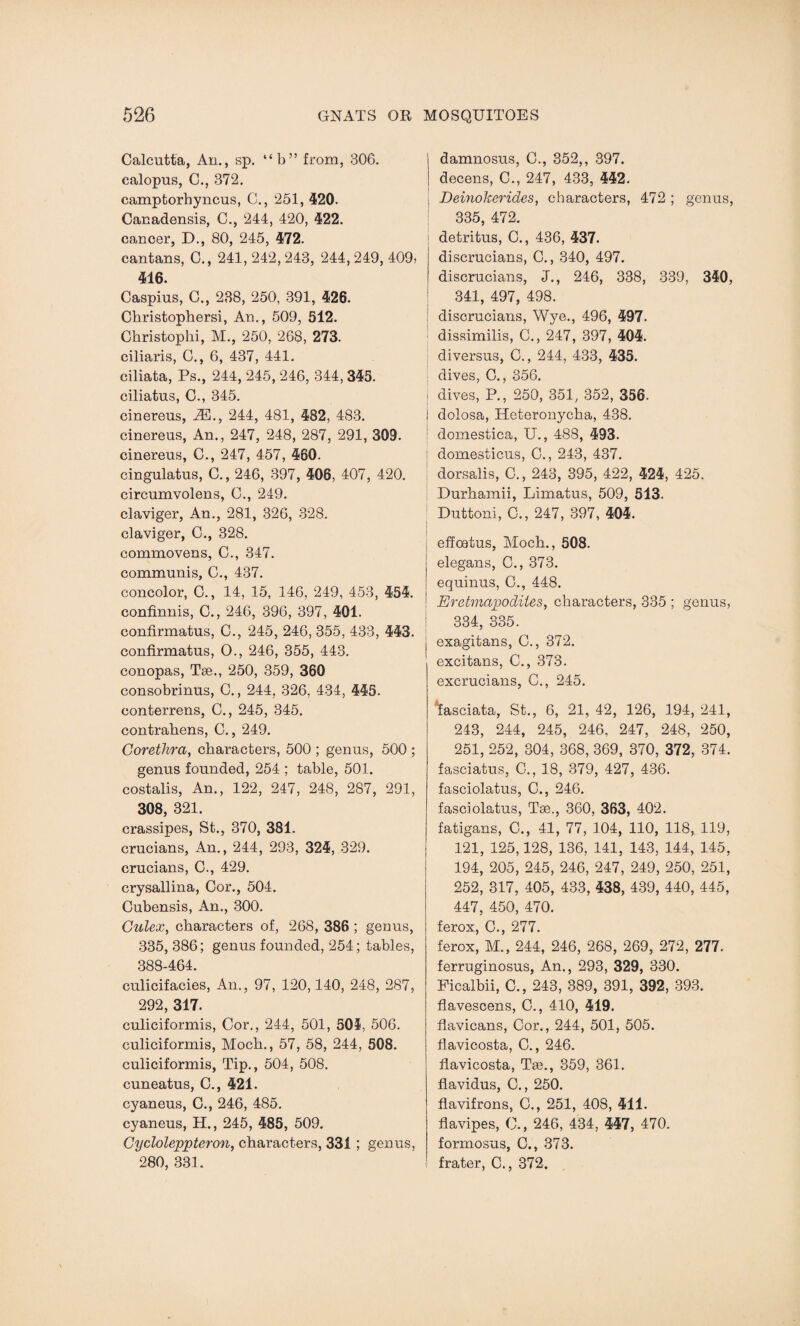 Calcutta, An., sp. “b” from, 306. calopus, C., 372. camptorhyncus, C., 251, 420. Canadensis, C., 244, 420, 422. cancer, D., 80, 245, 472. cantans, C., 241, 242, 243, 244, 249, 409> 416. Caspius, C., 238, 250, 391, 426. Christophersi, An., 509, 512. Christophi, M., 250, 268, 273. ciliaris, C., 6, 437, 441. ciliata, Ps., 244, 245, 246, 344, 345. ciliatus, C., 345. cinereus, iE., 244, 481, 482, 483. cinereus, An., 247, 248, 287, 291, 309. cinereus, C., 247, 457, 460. cingulatus, C., 246, 397, 406, 407, 420. circumvolens, C., 249. claviger, An., 281, 326, 328. claviger, C., 328. commovens, C., 347. communis, C., 437. concolor, C., 14, 15, 146, 249, 453, 454. confinnis, C., 246, 396, 397, 401. confirmatus, C., 245, 246, 355, 433, 443. confirmatus, O., 246, 355, 443. conopas, Tse., 250, 359, 360 consobrinus, C., 244, 326, 434, 445. conterrens, C., 245, 345. contrabens, C., 249. Corethra, characters, 500 ; genus, 500 ; genus founded, 254 ; table, 501. costalis, An., 122, 247, 248, 287, 291, 308, 321. crassipes, St., 370, 381. crucians, An., 244, 293, 324, 329. crucians, C., 429. crysallina, Cor., 504. Cubensis, An., 300. Culex, characters of, 268, 386 ; genus, 335, 386; genus founded, 254; tables, 388-464. culicifacies, An., 97, 120,140, 248, 287, 292, 317. culiciformis, Cor., 244, 501, 501, 506. culiciformis, Moch., 57, 58, 244, 508. culiciformis, Tip., 504, 508. cuneatus, C., 421. cyaneus, C., 246, 485. cyaneus, H., 245, 485, 509. Cycloleppteron, characters, 331 ; genus, 280, 331. | damnosus, C., 352,, 397. i decens, C., 247, 433, 442. : Deinokerides, characters, 472 ; genus, 335, 472. detritus, C., 436, 437. discrucians, C., 340, 497. discrucians, J., 246, 338, 339, 340, 341, 497, 498. discrucians, Wye., 496, 497. dissimilis, C., 247, 397, 404. diversus, C., 244, 433, 435. dives, C., 356. i dives, P., 250, 351, 352, 356. j dolosa, Heteronycha, 438. ; domestica, U., 488, 493. domesticus, C., 243, 437. dorsalis, C., 243, 395, 422, 424, 425. Durhamii, Limatus, 509, 513. Duttoni, C., 247, 397, 404. effcetus, Moch., 508. elegans, C., 373. equinus, C., 448. Eretmapodites, characters, 335 ; genus, 334, 335. exagitans, C., 372. excitans, C., 373. excrucians, C., 245. ‘fasciata, St., 6, 21, 42, 126, 194, 241, 243, 244, 245, 246, 247, 248, 250, 251, 252, 304, 368, 369, 370, 372, 374. fasciatus, C., 18, 379, 427, 436. fasciolatus, C., 246. fasciolatus, Tee., 360, 363, 402. fatigans, C., 41, 77, 104, 110, 118, 119, 121, 125,128, 136, 141, 143, 144, 145, 194, 205, 245, 246, 247, 249, 250, 251, 252, 317, 405, 433, 438, 439, 440, 445, 447, 450, 470. ferox, C., 277. ferox, M., 244, 246, 268, 269, 272, 277. ferruginosus, An., 293, 329, 330. Picalbii, C., 243, 389, 391, 392, 393. flavescens, C., 410, 419. flavicans, Cor., 244, 501, 505. flavicosta, C., 246. flavicosta, Tae., 359, 361. flavidus, C., 250. flavifrons, C., 251, 408, 411. fiavipes, C., 246, 434, 447, 470. formosus, C., 373. frater, C., 372.
