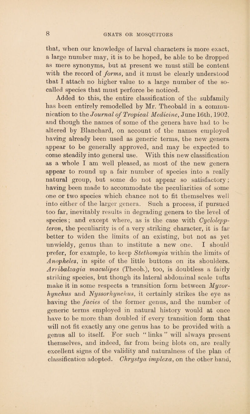that, when our knowledge of larval characters is more exact, a large number may, it is to be hoped, be able to be dropped as mere synonyms, but at present we must still be content with the record of forms, and it must be clearly understood that I attach no higher value to a large number of the so- called species that must perforce be noticed. Added to this, the entire classification of the subfamily has been entirely remodelled by Mr. Theobald in a commu¬ nication to tho Journal of Tropical Medicine, June 16th, 1902, and though the names of some of the genera have had to be altered by Blanchard, on account of the names employed having already been used as generic terms, the new genera appear to be generally approved, and may be expected to come steadily into general use. With this new classification as a whole I am well pleased, as most of the new genera appear to round up a fair number of species into a really natural group, but some do not appear so satisfactory; having been made to accommodate the peculiarities of some one or two species which chance not to fit themselves well into either of the larger genera. Such a process, if pursued too far, inevitably results in degrading genera to the level of species; and except where, as is the case with Cyclolepp- teron, the peculiarity is of a very striking character, it is far better to widen the limits of an existing, but not as yet unwieldy, genus than to institute a new one. I should prefer, for example, to keep Stethomyia within the limits of Anopheles, in spite of the little buttons on its shoulders. Arribalzagia maculipes (Theob.), too, is doubtless a fairly striking species, but though its lateral abdominal scale tufts make it in some respects a transition form between Myzor- hynchus and Nyssorhynchus, it certainly strikes the eye as having the facies of the former genus, and the number of generic terms employed in natural history would at once have to be more than doubled if every transition form that will not fit exactly any one genus has to be provided with a genus all to itself. For such “ links ” will always present themselves, and indeed, far from being blots on, are really excellent signs of the validity and naturalness of the plan of classification adopted. Ghrystya implexa, on the other hand,
