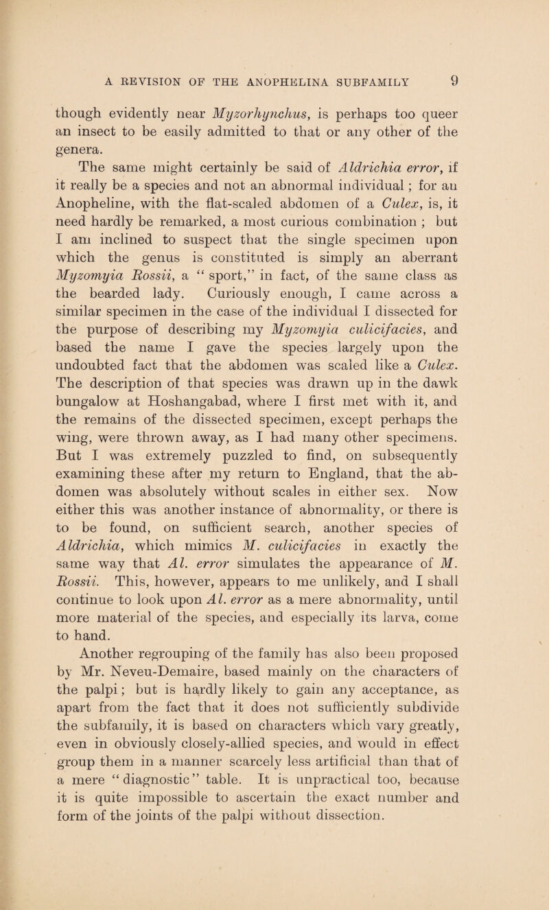 though evidently near Myzorhynchus, is perhaps too queer an insect to be easily admitted to that or any other of the genera. The same might certainly be said of Aldrichia error, if it really be a species and not an abnormal individual; for au Anopheline, with the flat-scaled abdomen of a Culex, is, it need hardly be remarked, a most curious combination ; but I am inclined to suspect that the single specimen upon which the genus is constituted is simply an aberrant Myzomyia Bossii, a “ sport,” in fact, of the same class as the bearded lady. Curiously enough, I came across a similar specimen in the case of the individual I dissected for the purpose of describing my Myzomyia culicifacies, and based the name I gave the species largely upon the undoubted fact that the abdomen was scaled like a Culex. The description of that species was drawn up in the dawk bungalow at Hoshangabad, where I first met with it, and the remains of the dissected specimen, except perhaps the wing, were thrown away, as I had many other specimens. But I was extremely puzzled to find, on subsequently examining these after my return to England, that the ab¬ domen was absolutely without scales in either sex. Now either this was another instance of abnormality, or there is to be found, on sufficient search, another species of Aldrichia, which mimics M. culicifacies in exactly the same way that Al. error simulates the appearance of M. Bossii. This, however, appears to me unlikely, and I shall continue to look upon Al. error as a mere abnormality, until more material of the species, and especially its larva, come to hand. Another regrouping of the family has also been proposed by Mr. Neveu-Demaire, based mainly on the characters of the palpi; but is hardly likely to gain any acceptance, as apart from the fact that it does not sufficiently subdivide the subfamily, it is based on characters which vary greatly, even in obviously closely-allied species, and would in effect group them in a manner scarcely less artificial than that of a mere “diagnostic” table. It is unpractical too, because it is quite impossible to ascertain the exact number and form of the joints of the palpi without dissection.