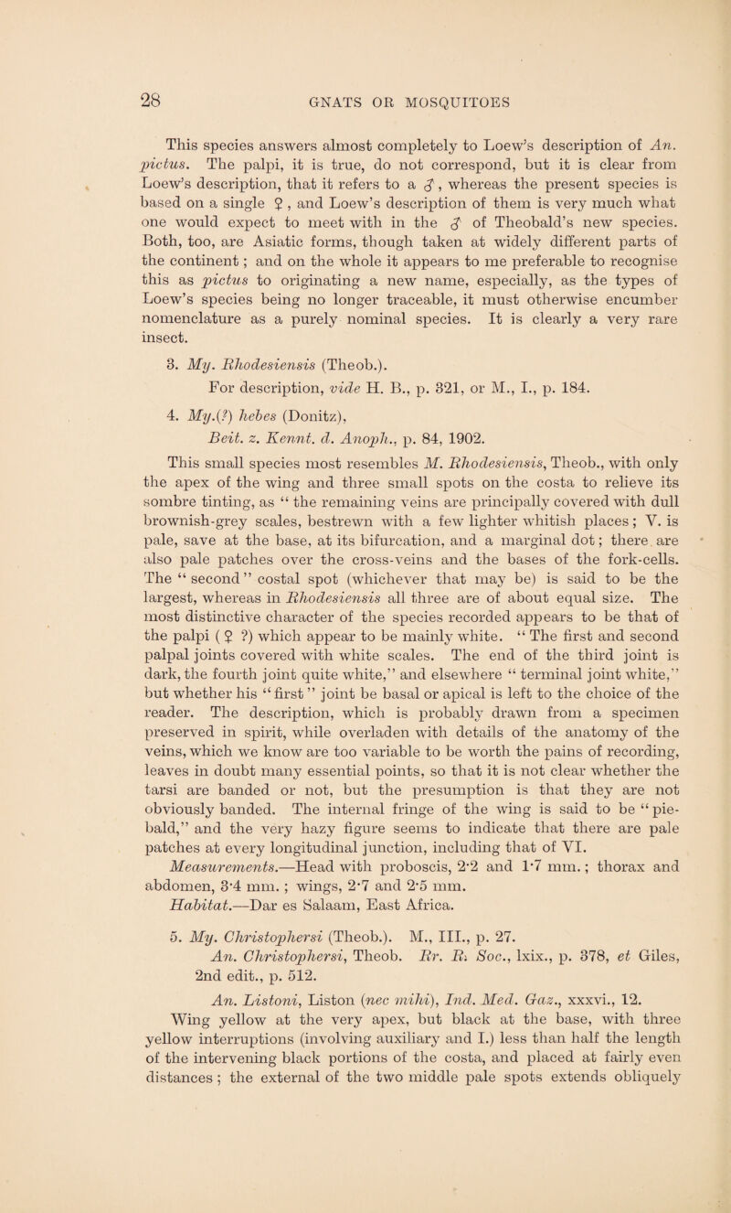 This species answers almost completely to Loew’s description of An. pictus. The palpi, it is true, do not correspond, but it is clear from Loew’s description, that it refers to a $, whereas the present species is based on a single 5 > and Loew’s description of them is very much what one would expect to meet with in the £ of Theobald’s new species. Both, too, are Asiatic forms, though taken at widely different parts of the continent ; and on the whole it appears to me preferable to recognise this as pieties to originating a new name, especially, as the types of Loew’s species being no longer traceable, it must otherwise encumber nomenclature as a purely nominal species. It is clearly a very rare insect. 8. My. Rhodesiensis (Theob.). For description, vide H. B., p. 821, or M., I., p. 184. 4. My.{?) hebes (Donitz), Beit. z. Kennt. d. Anoph., p. 84, 1902. This small species most resembles M. Rhodesiensis, Theob., with only the apex of the wing and three small spots on the costa to relieve its sombre tinting, as “ the remaining veins are principally covered with dull brownish-grey scales, bestrewn with a few lighter whitish places; Y. is pale, save at the base, at its bifurcation, and a marginal dot; there are also pale patches over the cross-veins and the bases of the fork-cells. The “second” costal spot (whichever that may be) is said to be the largest, whereas in Rhodesiensis all three are of about equal size. The most distinctive character of the species recorded appears to be that of the palpi ( 5 ?) which appear to be mainly white. “ The first and second palpal joints covered with white scales. The end of the third joint is dark, the fourth joint quite white,” and elsewhere “ terminal joint white,” but whether his “ first ” joint be basal or apical is left to the choice of the reader. The description, which is probably drawn from a specimen preserved in spirit, while overladen with details of the anatomy of the veins, which we know are too variable to be worth the pains of recording, leaves in doubt many essential points, so that it is not clear whether the tarsi are banded or not, but the presumption is that they are not obviously banded. The internal fringe of the wing is said to be “pie¬ bald,” and the very hazy figure seems to indicate that there are pale patches at every longitudinal junction, including that of YI. Measurements.—Head with proboscis, 2*2 and 1*7 mm.; thorax and abdomen, 3*4 mm. ; wings, 2*7 and 2*5 mm. Habitat.—Dar es Salaam, East Africa. 5. My. Christophersi (Theob.). M., III., p. 27. An. Christophersi, Theob. Rr. Ri Soc., Ixix., p. 878, et Giles, 2nd edit., p. 512. An. Listoni, Liston (nee mihi), Ind. Med. Gaz., xxxvi., 12. Wing yellow at the very apex, but black at the base, with three yellow interruptions (involving auxiliary and I.) less than half the length of the intervening black portions of the costa, and placed at fairly even distances ; the external of the two middle pale spots extends obliquely