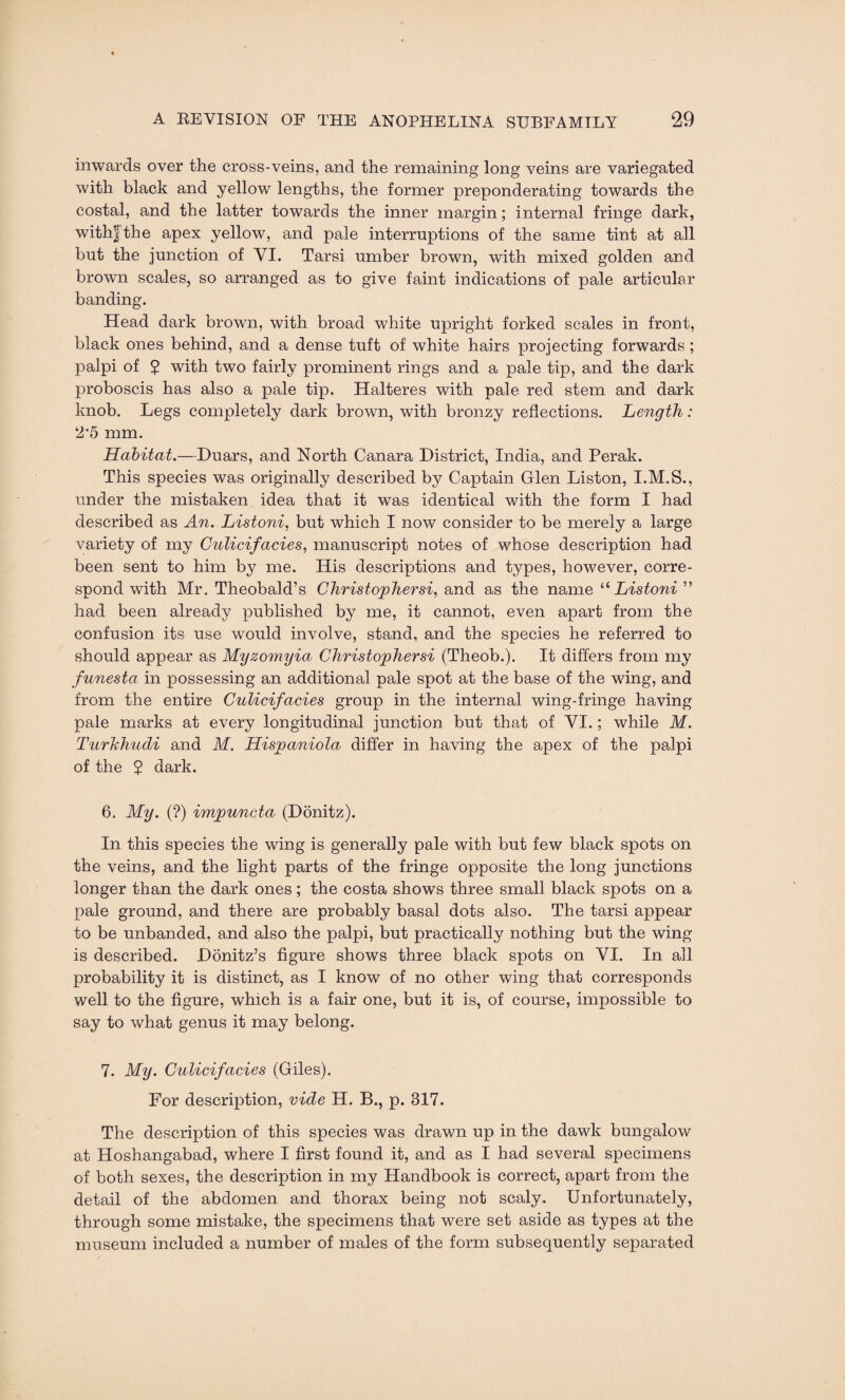 inwards over the cross-veins, and the remaining long veins are variegated with black and yellow lengths, the former preponderating towards the costal, and the latter towards the inner margin; internal fringe dark, with| the apex yellow, and pale interruptions of the same tint at all but the junction of VI. Tarsi umber brown, with mixed golden and brown scales, so arranged as to give faint indications of pale articular banding. Head dark brown, with broad white upright forked scales in front, black ones behind, and a dense tuft of white hairs projecting forwards ; palpi of $ with two fairly prominent rings and a pale tip, and the dark proboscis has also a pale tip. Halteres with pale red stem and dark knob. Legs completely dark brown, with bronzy reflections. Length: 2*5 mm. Habitat.—Duars, and North Canara District, India, and Perak. This species was originally described by Captain Glen Liston, I.M.S., under the mistaken idea that it was identical with the form I had described as An. Listoni, but which I now consider to be merely a large variety of my Culicifacies, manuscript notes of whose description had been sent to him by me. His descriptions and types, however, corre¬ spond with Mr. Theobald’s Christopher si, and as the name “ Listoni ” had been already published by me, it cannot, even apart from the confusion its use would involve, stand, and the species he referred to should appear as Myzomyia Christopher si (Theob.). It differs from my funesta in possessing an additional pale spot at the base of the wing, and from the entire Culicifacies group in the internal wing-fringe having pale marks at every longitudinal junction but that of VI.; while M. Turhhudi and M. Hispaniola differ in having the apex of the palpi of the $ dark. 6. My. (?) impuncta (Donitz). In this species the wing is generally pale with but few black spots on the veins, and the light parts of the fringe opposite the long junctions longer than the dark ones; the costa shows three small black spots on a pale ground, and there are probably basal dots also. The tarsi appear to be unbanded, and also the palpi, but practically nothing but the wing is described. Donitz’s figure shows three black spots on VI. In all probability it is distinct, as I know of no other wing that corresponds well to the figure, which is a fair one, but it is, of course, impossible to say to what genus it may belong. 7. My. Culicifacies (Giles). For description, vide H. B., p. 317. The description of this species was drawn up in the dawk bungalow at Hoshangabad, where I first found it, and as I had several specimens of both sexes, the description in my Handbook is correct, apart from the detail of the abdomen and thorax being not scaly. Unfortunately, through some mistake, the specimens that were set aside as types at the museum included a number of males of the form subsequently separated