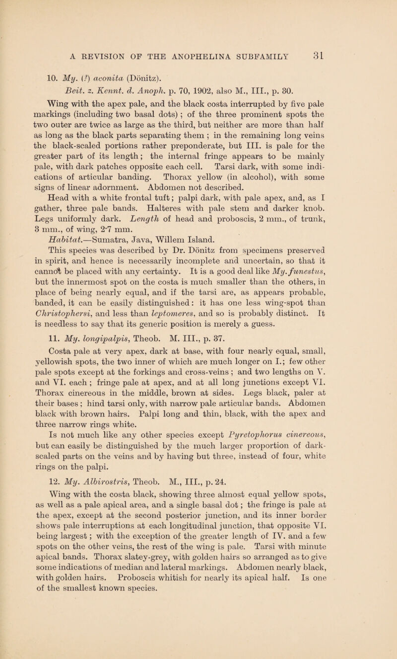 10. My. (?) aconita (Donitz). Beit. z. Kennt. d. Anoph. p. 70, 1902, also M., III., p. 30. Wing with the apex pale, and the black costa interrupted by five pale markings (including two basal dots) ; of the three prominent spots the two outer are twice as large as the third, but neither are more than half as long as the black parts separating them ; in the remaining long veins the black-scaled portions rather preponderate, but III. is pale for the greater part of its length; the internal fringe appears to be mainly pale, with dark patches opposite each cell. Tarsi dark, with some indi¬ cations of articular banding. Thorax yellow (in alcohol), with some signs of linear adornment. Abdomen not described. Head with a white frontal tuft; palpi dark, with pale apex, and, as I gather, three pale bands. Halteres with pale stem and darker knob. Legs uniformly dark. Length of head and proboscis, 2 mm., of trunk, 3 mm., of wing, 2*7 mm. Habitat.—Sumatra, Java, Willem Island. This species was described by Dr. Donitz from specimens preserved in spirit, and hence is necessarily incomplete and uncertain, so that it cannot be placed with any certainty. It is a good deal like My.funestus, but the innermost spot on the costa is much smaller than the others, in place of being nearly equal, and if the tarsi are, as appears probable, banded, it can be easily distinguished: it has one less wing-spot than Christopher si, and less than leptomeres, and so is probably distinct. It is needless to say that its generic position is merely a guess. 11. My. longipalpis, Theob. M. III., p. 37. Costa pale at very apex, dark at base, with four nearly equal, small, yellowish spots, the two inner of which are much longer on I.; few other pale spots except at the forkings and cross-veins; and two lengths on Y. and VI. each ; fringe pale at apex, and at all long junctions except YI. Thorax cinereous in the middle, brown at sides. Legs black, paler at their bases ; hind tarsi only, with narrow pale articular bands. Abdomen black with brown hairs. Palpi long and thin, black, with the apex and three narrow rings white. Is not much like any other species except Pyretopliorus cinereous, but can easily be distinguished by the much larger proportion of dark- scaled parts on the veins and by having but three, instead of four, white rings on the palpi. 12. My. Albirostris, Theob. M., III., p. 24. Wing with the costa black, showing three almost equal yellow spots, as well as a pale apical area, and a single basal dot; the fringe is pale at the apex, except at the second posterior junction, and its inner border shows pale interruptions at each longitudinal junction, that opposite VI. being largest; with the exception of the greater length of IV. and a few spots on the other veins, the rest of the wing is pale. Tarsi with minute apical bands. Thorax slatey-grey, with golden hairs so arranged as to give some indications of median and lateral markings. Abdomen nearly black, with golden hairs. Proboscis whitish for nearly its apical half. Is one of the smallest known species.