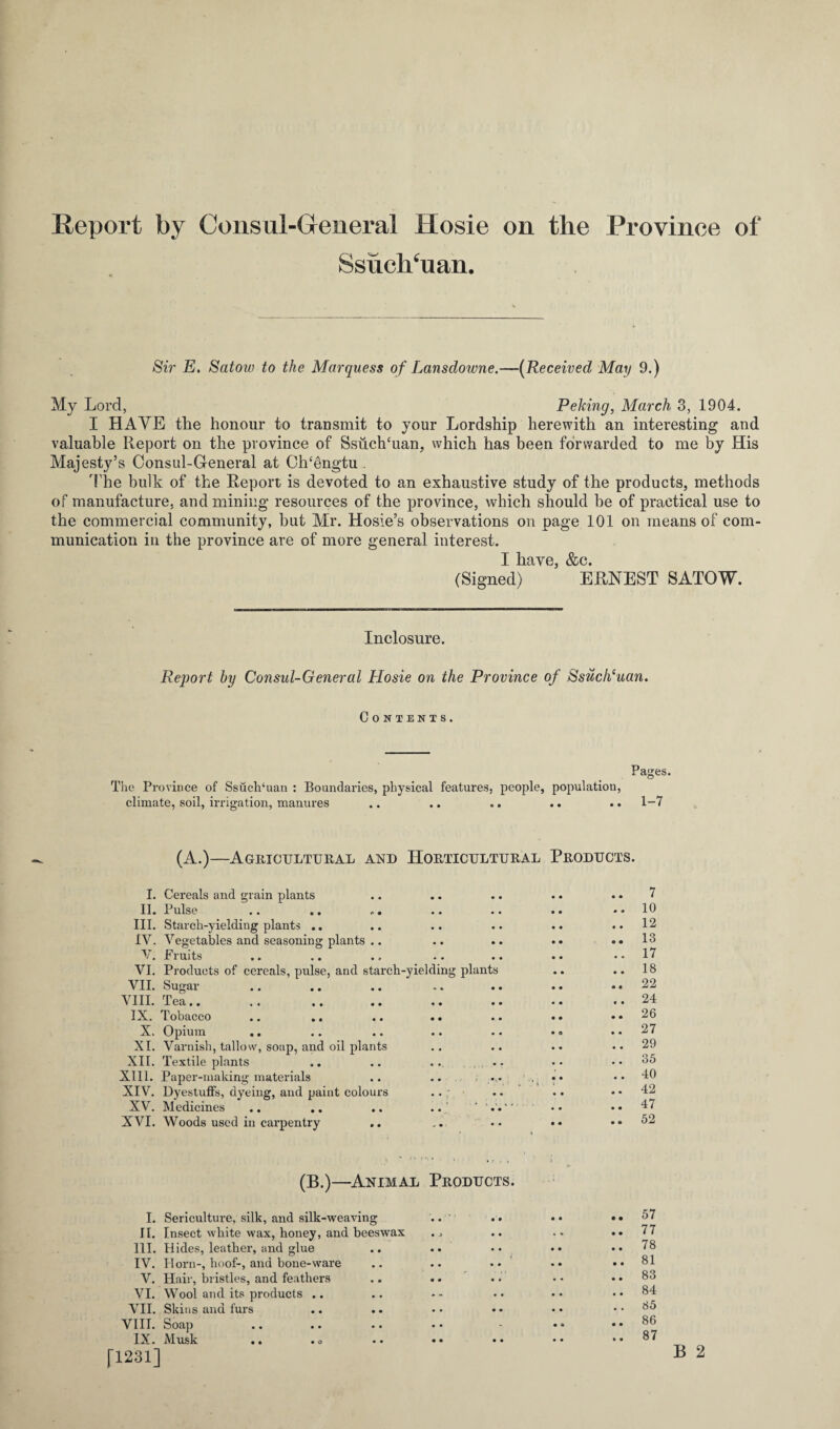 Report by Consul-General Hosie on the Province of SsuclTuan. Sir E. Satow to the Marquess of Lansdowne.—(Received May 9.) My Lord, Peking, March 3, 1904. I HAVE the honour to transmit to your Lordship herewith an interesting and valuable Report on the province of Ssuch‘uan, which has been forwarded to me by His Majesty’s Consul-General at Ch‘bngtu The bulk of the Report is devoted to an exhaustive study of the products, methods of manufacture, and mining resources of the province, which should be of practical use to the commercial community, but Mr. Hosie’s observations on page 101 on means of com¬ munication in the province are of more general interest. I have, &c. (Signed) ERNEST SATOW. Inclosure. RejJort by Consul-General Hosie on the Province of Ssuch(uan. Contents. Pages. The Province of Ssuch‘uan : Boundaries, physical features, people, population, climate, soil, irrigation, manures .. .. .. .. .. 1-7 (A.)—Agricultural and Horticultural Products. I. Cereals and grain plants .. .. .. .. .. 7 II. Pulse .. .. .. .. .. .. ..10 III. Starch-yieldiug plants .. .. .. .. .. ..12 IV. Vegetables and seasoning plants .. .. .. .. ..13 V. Fruits .. .. .. .. .. .. .. 17 VI. Products of cereals, pulse, and starch-yielding plants .. .. 18 VII. Sugar .. .. .. .. .. .. ..22 VIII. Tea.. .. . ..24 IX. Tobacco .. .. .. .. .. .. ..26 X. Opium .. .. .. .. .. • ° ..27 XI. Varnish, tallow, soup, and oil plants .. .. •• ..29 XII. Textile plants .. .. ... .. • • .. 35 XIII. Papei’-making materials .. .. ... •• 40 XIV. Dyestuffs, dyeing, and paint colours .. .. .. .. 42 XV. Medicines .. .. .. .. * V. * * • • .. 47 XVI. Woods used in cai’pentry .. .. • • • * .. 52 (B.)—Animal Products. I. Sericulture, silk, and silk-weaving II. Insect white wax, honey, and beeswax III. Hides, leather, and glue IV. Horn-, hoof-, and bone-ware V. Hair, bristles, and feathers VI. Wool and its products .. VII. Skins and furs VIII. Soap IX. Musk .. .o [1231] 57 77 78 81 83 84 85 86 87 B 2 • • • o