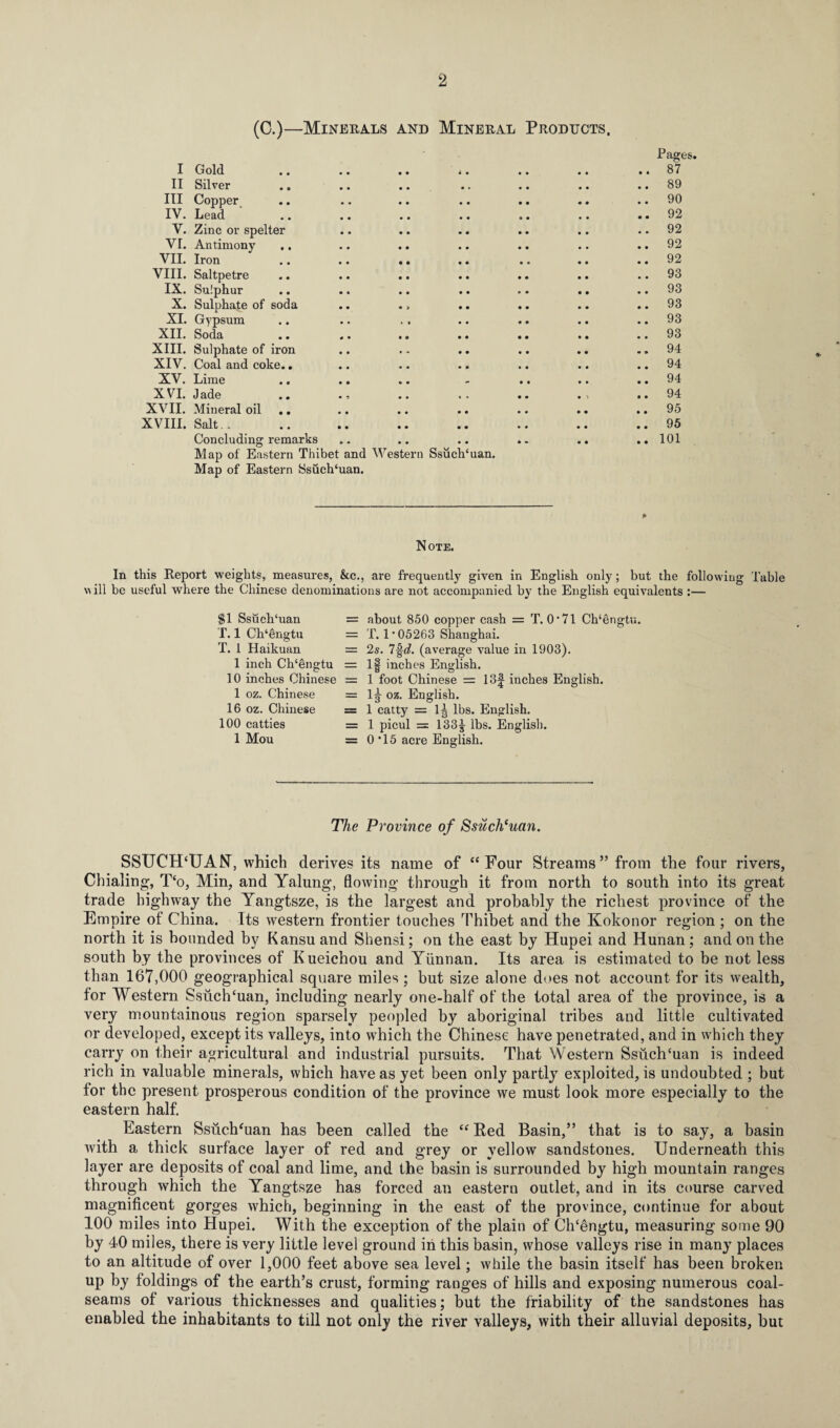 (C.)—Minerals and Mineral Products, Pages. I Gold .. .. .. .. .. .. ..87 II Silver .. .. .. .. .. .. .. 89 III Copper .. .. .. .. .. .. .. 90 IV. Lead ' .. .. .. .. .. .. ..92 V. Zinc or spelter .. .. .. .. .. 92 VI. Antimony .. .. .. .. .. .. .. 92 VII. Iron .. .. .. .. .. .. .. 92 VIII. Saltpetre .. .. .. .. .. .. .. 93 IX. Sulphur .. .. .. .. .. .. .. 93 X. Sulphate of soda .. ., .. .. .. .. 93 XI. Gypsum .. .. .. .. .. .. .. 93 XII. Soda .. .. .. .. .. .. ..93 XIII. Sulphate of iron .. .. .. .. .. ..94 XIV. Coal and coke.. .. .. .. .. .. .. 94 XV. Lime .. .. .. - .. .. .. 94 XVI. Jade .. ., .. .. . , ..94 XVII. Mineral oil .. .. .. .. .. .. 95 XVIII. Salt. . .. .. .. .. .. .. .. 95 Concluding remarks .. .. .. .. .. .. 101 Map of Eastern Thibet and Western Ssuch‘uan. Map of Eastern Ssuch‘uan. *• ► Note. In this Report weights, measures, &c., are frequently given in English only; but the following Table Mill be useful where the Chinese denominations are not accompanied by the English equivalents :— $1 Ssuch‘uan T. 1 Ch‘engtu T. 1 Haikuan 1 inch Ch‘engtu 10 inches Chinese 1 oz. Chinese 16 oz. Chinese 100 catties 1 Mou = about 850 copper cash = T. O’71 Ch‘engtu. = T. 1 * 05263 Shanghai. = 2s. 7-fJ. (average value in 1903). = If inches English. = 1 foot Chinese = 13| inches English. = 1^ oz. English. = 1 catty = lg lbs. English. = 1 picul = 133J lbs. English. = 0*15 acre English. The Province of Ssucheuan. SSTJCH‘UAN\ which derives its name of “Four Streams” from the four rivers, Chialing, T‘o, Min, and Yalung, flowing through it from north to south into its great trade highway the Yangtsze, is the largest and probably the richest province of the Empire of China. Its western frontier touches Thibet and the Kokonor region ; on the north it is hounded by Kansu and Shensi; on the east by Hupei and Hunan; and on the south by the provinces of Kueichou and Yunnan. Its area is estimated to be not less than 167,000 geographical square miles ; but size alone does not account for its wealth, for Western SsuclTuan, including nearly one-half of the total area of the province, is a very mountainous region sparsely peopled by aboriginal tribes and little cultivated or developed, except its valleys, into which the Chinese have penetrated, and in which they carry on their agricultural and industrial pursuits. That Western Ssuch'uan is indeed rich in valuable minerals, which have as yet been only partly exploited, is undoubted ; but for the present prosperous condition of the province we must look more especially to the eastern half. Eastern SsuclTuan has been called the “ Bed Basin,” that is to say, a basin with a thick surface layer of red and grey or yellow sandstones. Underneath this layer are deposits of coal and lime, and the basin is surrounded by high mountain ranges through which the Yangtsze has forced an eastern outlet, and in its course carved magnificent gorges which, beginning in the east of the province, continue for about 100 miles into Hupei. With the exception of the plain of ClTengtu, measuring some 90 by 40 miles, there is very little level ground in this basin, whose valleys rise in many places to an altitude of over 1,000 feet above sea level; while the basin itself has been broken up by foldings of the earth’s crust, forming ranges of hills and exposing numerous coal- seams of various thicknesses and qualities; but the friability of the sandstones has enabled the inhabitants to till not only the river valleys, with their alluvial deposits, but