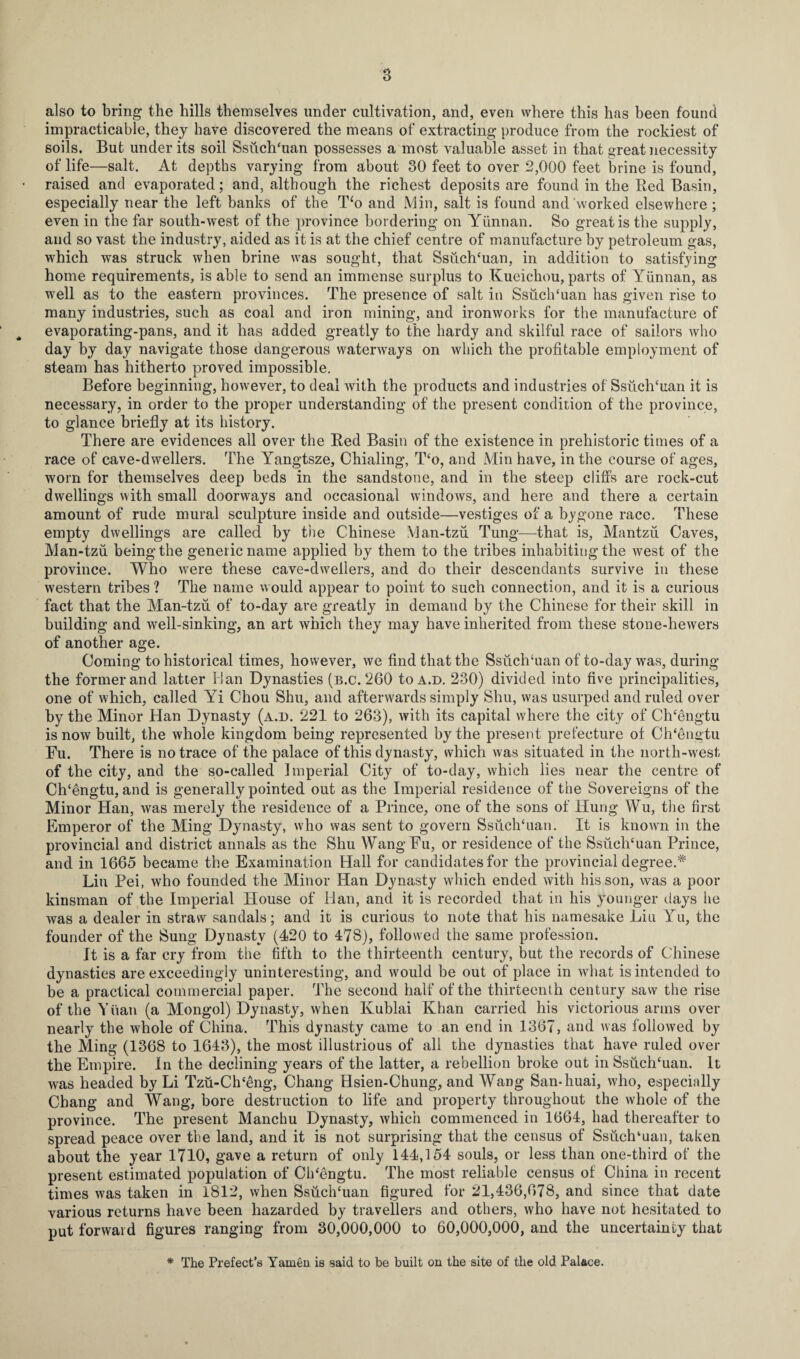 a also to bring the bills themselves under cultivation, and, even where this has been found impracticable, they have discovered the means of extracting produce from the rockiest of soils. But under its soil Ssuch'uan possesses a most valuable asset in that great necessity of life—salt. At depths varying from about 30 feet to over 2,000 feet brine is found, • raised and evaporated; and, although the richest deposits are found in the Red Basin, especially near the left banks of the T‘o and Min, salt is found and worked elsewhere ; even in the far south-west of the province bordering on Yunnan. So great is the supply, and so vast the industry, aided as it is at the chief centre of manufacture by petroleum gas, which was struck when brine was sought, that Ssuch‘uan, in addition to satisfying home requirements, is able to send an immense surplus to Kueichou, parts of Yunnan, as well as to the eastern provinces. The presence of salt in Ssuclkuan has given rise to many industries, such as coal and iron mining, and ironworks for the manufacture of evaporating-pans, and it has added greatly to the hardy and skilful race of sailors who day by day navigate those dangerous waterways on which the profitable employment of steam has hitherto proved impossible. Before beginning, however, to deal with the products and industries of SsiiclTuan it is necessary, in order to the proper understanding of the present condition of the province, to glance briefly at its history. There are evidences all over the Red Basin of the existence in prehistoric times of a race of cave-dwellers. The Yangtsze, Chialing, T‘o, and Min have, in the course of ages, worn for themselves deep beds in the sandstone, and in the steep cliffs are rock-cut dwellings with small doorways and occasional windows, and here and there a certain amount of rude mural sculpture inside and outside—vestiges of a bygone race. These empty dwellings are called by the Chinese Man-tzu Tung—that is, Mantzu Caves, Man-tzii being the generic name applied by them to the tribes inhabiting the west of the province. Who were these cave-dwellers, and do their descendants survive in these western tribes ? The name w ould appear to point to such connection, and it is a curious fact that the Man-tzu of to-day are greatly in demand by the Chinese for their skill in building and well-sinking, an art which they may have inherited from these stone-hewers of another age. Coming to historical times, however, we find that the Ssiich‘uan of to-day was, during the former and latter Han Dynasties (b.c.260 to a.d. 230) divided into five principalities, one of which, called Yi Chou Shu, and afterwards simply Shu, was usurped and ruled over by the Minor Han Dynasty (a.d. 221 to 263), with its capital where the city of Chcengtu is now built, the whole kingdom being represented by the present prefecture of Ch‘engtu Fu. There is no trace of the palace of this dynasty, which was situated in the north-west of the city, and the so-called Imperial City of to-day, which lies near the centre of Ch‘engtu, and is generally pointed out as the Imperial residence of the Sovereigns of the Minor Han, was merely the residence of a Prince, one of the sons of Hung Wu, the first Emperor of the Ming Dynasty, who was sent to govern Ssiiclfiuan. It is known in the provincial and district annals as the Shu WangFu, or residence of the Ssuclffuan Prince, and in 1665 became the Examination Hall for candidates for the provincial degree.# Liu Pei, who founded the Minor Han Dynasty which ended with his son, was a poor kinsman of the Imperial House of Han, and it is recorded that in his younger days he was a dealer in straw sandals; and it is curious to note that his namesake Liu Yu, the founder of the Sung Dynasty (420 to 478), followed the same profession. It is a far cry from the fifth to the thirteenth century, but the records of Chinese dynasties are exceedingly uninteresting, and would be out of place in what is intended to be a practical commercial paper. The second half of the thirteenth century saw the rise of the Yuan (a Mongol) Dynasty, when Ivublai Khan carried his victorious arms over nearly the whole of China. This dynasty came to an end in 1367, and was followed by the Ming (1368 to 1643), the most illustrious of all the dynasties that have ruled over the Empire. In the declining years of the latter, a rebellion broke out in Ssuch‘uan. It was headed by Li Tzu-Ch‘eng, Chang Hsien-Chung, and Wang San-huai, who, especially Cbang and Wang, bore destruction to life and property throughout the whole of the province. The present Manchu Dynasty, which commenced in 1664, had thereafter to spread peace over the land, and it is not surprising that the census of Ssuch‘uan, taken about the year 1710, gave a return of only 144,154 souls, or less than one-third of the present estimated population of Clfiengtu. The most reliable census of China in recent times was taken in 1812, when Ssuclfluan figured for 21,436,678, and since that date various returns have been hazarded by travellers and others, who have not hesitated to put forward figures ranging from 30,000,000 to 60,000,000, and the uncertainty that * The Prefect’s Yamen is said to be built on the site of the old Palace.