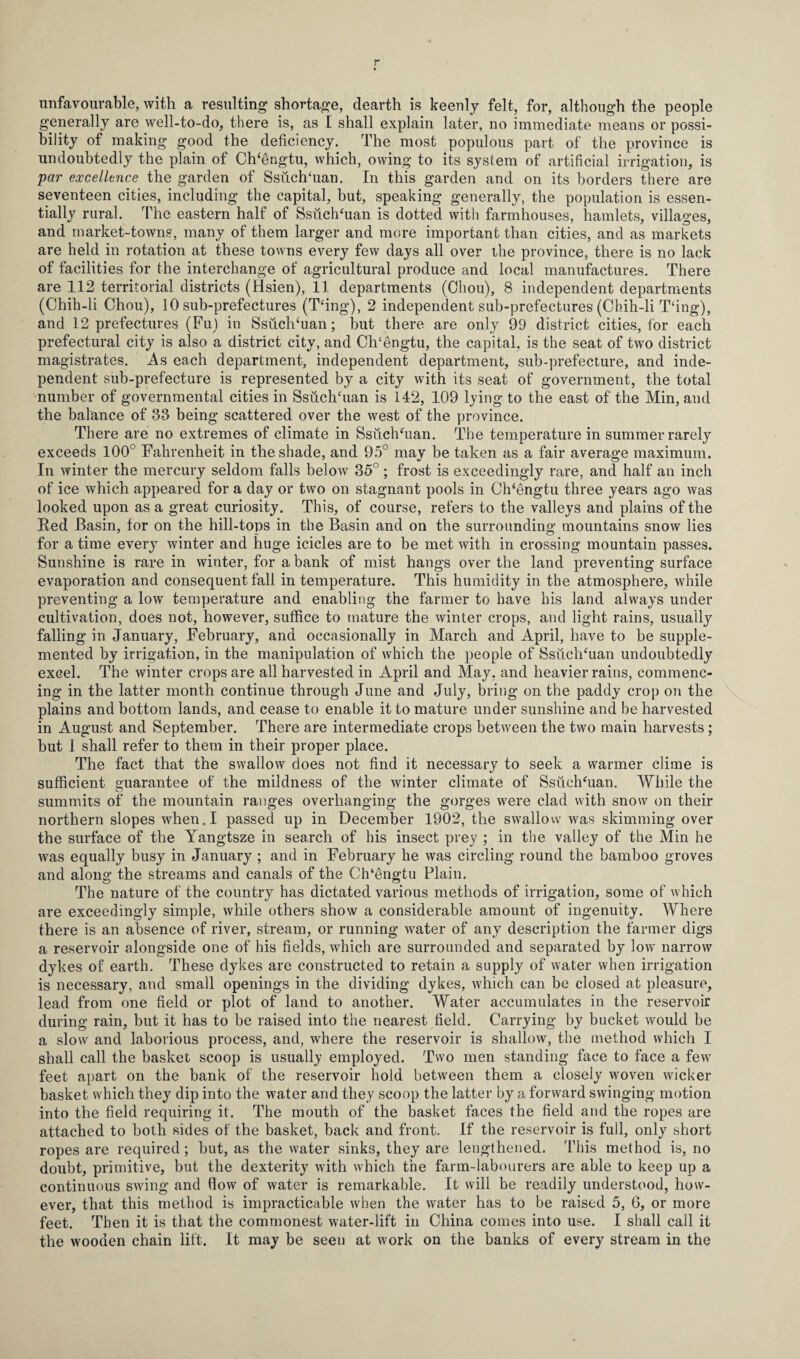 unfavourable, with a resulting shortage, dearth is keenly felt, for, although the people generally are well-to-do, there is, as I shall explain later, no immediate means or possi¬ bility of making good the deficiency. The most populous part of the province is undoubtedly the plain of Ch‘6ngtu, which, owing to its system of artificial irrigation, is par excellence the garden of SsuclTuan. In this garden and on its borders there are seventeen cities, including the capital, but, speaking generally, the population is essen¬ tially rural. The eastern half of SsuclTuan is dotted with farmhouses, hamlets, villages, and market-towns, many of them larger and more important than cities, and as markets are held in rotation at these towns every few days all over the province, there is no lack of facilities for the interchange of agricultural produce and local manufactures. There are 112 territorial districts (Hsien), 11 departments (Chou), 8 independent departments (Chih-li Chou), 10 sub-prefectures (T‘ing), 2 independent sub-prefectures (Chih-li T‘ing), and 12 prefectures (Fu) in SsuclTuan; but there are only 99 district cities, for each prefectural city is also a district city, and Ch‘engtu, the capital, is the seat of two district magistrates. As each department, independent department, sub-prefecture, and inde¬ pendent sub-prefecture is represented by a city with its seat of government, the total number of governmental cities in SsuclTuan is 142, 109 lying to the east of the Min, and the balance of 33 being scattered over the west of the province. There are no extremes of climate in SsuclTuan. The temperature in summer rarely exceeds 100° Fahrenheit in the shade, and 95° may be taken as a fair average maximum. In winter the mercury seldom falls below 35° ; frost is exceedingly rare, and half an inch of ice which appeared for a day or two on stagnant pools in ClTengtu three years ago was looked upon as a great curiosity. This, of course, refers to the valleys and plains of the Red Basin, for on the hill-tops in the Basin and on the surrounding mountains snow lies for a time every winter and huge icicles are to be met with in crossing mountain passes. Sunshine is rare in winter, for a bank of mist hangs over the land preventing surface evaporation and consequent fall in temperature. This humidity in the atmosphere, while preventing a low temperature and enabling the farmer to have his land always under cultivation, does not, however, suffice to mature the winter crops, and light rains, usually falling in January, February, and occasionally in March and April, have to be supple¬ mented by irrigation, in the manipulation of which the people of Ssuchhian undoubtedly excel. The winter crops are all harvested in April and May, and heavier rains, commenc¬ ing in the latter month continue through June and July, bring on the paddy crop on the plains and bottom lands, and cease to enable it to mature under sunshine and be harvested in August and September. There are intermediate crops between the two main harvests; but I shall refer to them in their proper place. The fact that the swallow does not find it necessary to seek a warmer clime is sufficient guarantee of the mildness of the winter climate of SsuclTuan. While the summits of the mountain ranges overhanging the gorges were clad with snow on their northern slopes when. I passed up in December 1902, the swallow was skimming over the surface of the Yangtsze in search of his insect prey ; in the valley of the Min he was equally busy in January ; and in February he was circling round the bamboo groves and along the streams and canals of the ClTengtu Plain. The nature of the country has dictated various methods of irrigation, some of which are exceedingly simple, while others show a considerable amount of ingenuity. Where there is an absence of river, stream, or running water of any description the farmer digs a reservoir alongside one of his fields, which are surrounded and separated by low narrow dykes of earth. These dykes are constructed to retain a supply of water when irrigation is necessary, and small openings in the dividing dykes, which can be closed at pleasure, lead from one field or plot of land to another. Water accumulates in the reservoir during rain, but it has to be raised into the nearest field. Carrying by bucket would be a slow and laborious process, and, where the reservoir is shallow, the method which I shall call the basket scoop is usually employed. Two men standing face to face a few feet apart on the bank of the reservoir hold between them a closely woven wicker basket which they dip into the water and they scoop the latter by a forward swinging motion into the field requiring it. The mouth of the basket faces the field and the ropes are attached to both sides of the basket, back and front. If the reservoir is full, only short ropes are required; but, as the water sinks, they are lengthened. This method is, no doubt, primitive, but the dexterity with which the farm-labourers are able to keep up a continuous swing and flow of water is remarkable. It will be readily understood, how¬ ever, that this method is impracticable when the water has to be raised 5, 6, or more feet. Then it is that the commonest water-lift in China comes into use. I shall call it the wooden chain lift. It may be seen at work on the banks of every stream in the