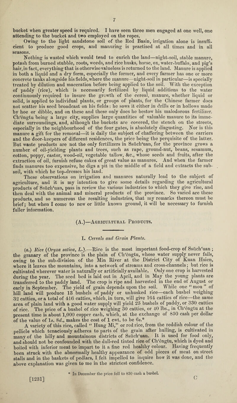bucket when greater speed is required. I have seen three men engaged at one well, one attending to the bucket and two employed on the ropes. Owing to the light sandstone soil of the Red Basin, irrigation alone is insuffi¬ cient to produce good crops, and manuring is practised at all times and in all seasons. Nothing is wasted which would tend to enrich the land—night-soil, stable manure, potash from burned stubble, roots, weeds, and rice husks, horse, ox, water-buffalo, and pig’s hair, in fact, everything that is otherwise value! ess is returned to the land. Manure is applied in both a liquid and a dry form, especially the former, and every farmer has one or more concrete tanks alongside his fields, where the manure—night-soil in particular—is specially treated by dilution and maceration before being applied to the soil. With the exception of paddy (rice), which is necessarily fertilized by liquid additions to the water continuously required to insure the growth of the cereal, manure, whether liquid or solid, is applied to individual plants, or groups of plants, for the Chinese farmer does not scatter his seed broadcast on his fields: he sows it either in drills or in hollows made by hoe or dibble, and on these and these only does he bestow his malodorous fertilizer. Ch‘engtu being a large city, supplies large quantities of valuable manure to its imme¬ diate surroundings, and, although the buckets are covered, the stench on the streets, especially in the neighbourhood of the four gates, is absolutely disgusting. Nor is this manure a gift for the removal—it is daily the subject of chaffering between the carriers and the door-keepers of different residences, the price being the perquisite of the latter. But waste products are not the only fertilizers in Ssuchhian, for the province grows a number of oil-yielding plants and trees, such as rape, ground-nut, beans, sesamum, cotton, poppy, castor, wood-oil, vegetable tallow, &c., whose seeds and fruits, after the extraction of oil, furnish refuse cakes of great value as manures. And when the farmer finds manures too expensive, he digs a pit in the middle of a field and extracts the sub¬ soil, with which he top-dresses his land. These observations on irrigation and manures naturally lead to the subject of agriculture, and it is my intention to give some details regarding the agricultural products of Ssuch‘uan, pass in review the various industries to which they give rise, and then deal with the animal and mineral products of the province. So varied are these products, and so numerous the resulting industries, that my remarks thereon must be brief; but when I come to new or little known ground, it will be necessary to furnish fuller information. (A.)—Agricultural Products. I. Cereals and Grain Plants. (a.) Rice (Oryza sativa, L.).—Rice is the most important food-crop of Ssuch'uan ; the granary of the province is the plain of Ch'engtu, whose water supply never fails, owing to the sub-division of the Min River at the District City of Kuan Hsien, where it leaves the mountains, into a network of streams and cross-channels; but rice is cultivated wherever water is naturally or artificially available. Only one crop is harvested during the year. The seed bed is laid out in April, and in May the young plants are transferred to the paddy land. The crop is ripe and harvested in the end ot August or early in September. The yield of grain depends upon the soil. AVhile one “ mou ” of hill land will produce 13 bushels of paddy or unhusked rice—each bushel weighing 32 catties, or a total of 416 catties, which, in turn, will give 164 catties of rice—the same area of plain land with a good water supply will yield 25 bushels of paddy, or 330 catties of rice. The price of a bushel of rice weighing 30 catties, or 40 lbs., in Ch‘engtu at the present time is about 1,000 copper cash, which, at the exchange of 850 cash per dollar of the value of Is. 8d., makes the cost of 1 cwt. to be 6s.*' A variety of this rice, called “ Hung Mi,” or red rice, from the reddish colour of the pellicle which tenaciously adheres to parts of the grain after hulling, is cultivated in many of the hilly and mountainous districts of Ssuch‘uan. It is used for food only, and should not be confounded with the dull-red tinted rice of ClUengtu, which is dyed and boiled with inferior meat to impart to it a fine red healthy colour. Having frequently been struck with the abnormally healthy appearance of odd pieces of meat on street stalls and in the baskets of pedlars, I felt impelled to inquire how it was done, and the above explanation was given to me in the strictest confidence. * In December the price fell to 830 cash a bushel. [1231] C