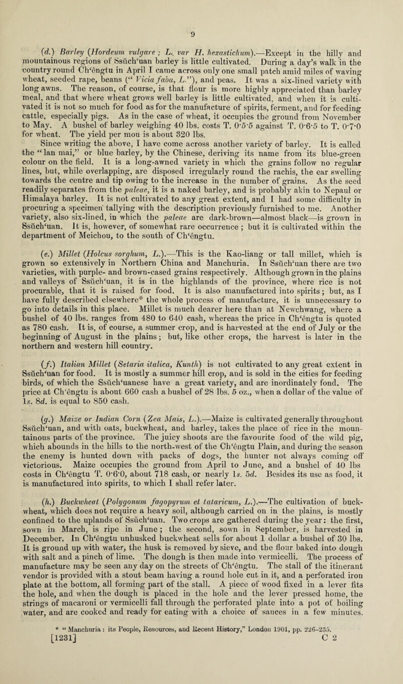 (d.) Barley (Hordeum vulgare ; L. var H. hexastichum).—Except in the hilly and mountainous regions of Ssuclfiuan barley is little cultivated. During a day’s walk in the country round Ch‘engtu in April I came across only one small patch amid miles of waving wheat, seeded rape, beans (“ Vida faba, L.”), and peas. It was a six-lined variety with long awns. The reason, of course, is that flour is more highly appreciated than barley meal, and that where wheat grows well barley is little cultivated, and when it is culti¬ vated it is not so much for food as for the manufacture of spirits, ferment, and for feeding cattle, especially pigs. As in the case of wheat, it occupies the ground from November to May. A bushel of barley weighing 40 lbs. costs T. 0*5*5 against T. 0‘6-5 to T. O’T’O for wheat. The yield per mou is about 320 lbs. Since writing the above, I have come across another variety of barley. It is called the “lan mai,” or blue barley, by the Chinese, deriving its name from its blue-green colour on the field. It is a long-awned variety in which the grains follow no regular lines, but, while overlapping, are disposed irregularly round the rachis, the ear swelling towards the centre and tip owing to the increase in the number of grains. As the seed readily separates from the paleae, it is a naked barley, and is probably akin to Nepaul or Himalaya barley. It is not cultivated to any great extent, and I had some difficulty in procuring a specimen tallying with the description previously furnished to me. Another variety, also six-lined, in which the paleae are dark-brown—almost black—is grown in Ssuchffian. It is, however, of somewhat rare occurrence ; but it is cultivated within the department of Meichou, to the south of Ch‘engtu. (e.) Millet (Holcus sorghum, L.).—This is the Kao-liang or tall millet, which is grown so extensively in Northern China and Manchuria. In Ssuch‘uan there are two varieties, with purple- and brown-cased grains respectively. Although grown in the plains and valleys of Ssuehffian, it is in the highlands of the province, where rice is not procurable, that it is raised for food. It is also manufactured into spirits; but, as I have fully described elsewhere* the whole process of manufacture, it is unnecessary to go into details in this place. Millet is much dearer here than at Newchwang, where a bushel of 40 lbs. ranges from 480 to 640 cash, whereas the price in Ch‘engtu is quoted as 780 cash. It is, of course, a summer crop, and is harvested at the end of July or the beginning of August in the plains; but, like other crops, the harvest is later in the northern and western hill country. (/.) Italian Millet (Setaria italica, Kunth) is not cultivated to any great extent in Ssuchflian for food. It is mostly a summer hill crop, and is sold in the cities for feeding birds, of which the Ssuch‘uanese have a great variety, and are inordinately fond. The price at Ch'engtu is about 660 cash a bushel of 28 lbs. 5 oz., when a dollar of the value of Is. 8d. is equal to 850 cash. (gr.) Maize or Indian Corn (Zea Mais, L.).—Maize is cultivated generally throughout Ssuch‘uan, and with oats, buckwheat, and barley, takes the place of rice in the moun¬ tainous parts of the province. The juicy shoots are the favourite food of the wild pig, which abounds in the hills to the north-west of the Clflengtu Plain, and during the season the enemy is hunted down with packs of dogs, the hunter not always coming off victorious. Maize occupies the ground from April to June, and a bushel of 40 lbs costs in Ch'engtu T. 0*6'0, about 718 cash, or nearly Is. 5d. Besides its use as food, it is manufactured into spirits, to which I shall refer later. (A) Buckwheat (Polygonum fagopyrum et tataricum, L.).—The cultivation of buck¬ wheat, which does not require a heavy soil, although carried on in the plains, is mostly confined to the uplands of Ssuch'uan. Two crops are gathered during the year: the first, sown in March, is ripe in June; the second, sown in September, is harvested in December. In Ch'engtu unhusked buckwheat sells for about 1 dollar a bushel of 30 lbs. It is ground up with water, the husk is removed by sieve, and the flour baked into dough with salt and a pinch of lime. The dough is then made into vermicelli. The process of manufacture may be seen any day on the streets of Ch'engtu. The stall of the itinerant vendor is provided with a stout beam having a round hole cut in it, and a perforated iron plate at the bottom, all forming part of the stall. A piece of wood fixed in a lever fits the hole, and when the dough is placed in the hole and the lever pressed home, the strings of macaroni or vermicelli fall through the perforated plate into a pot of boiling water, and are cooked and ready for eating with a choice of sauces in a few minutes. * “ Manchuria: its People, Resources, aud Recent History,” London 1U01, pp. 226-235. [1231] C 2