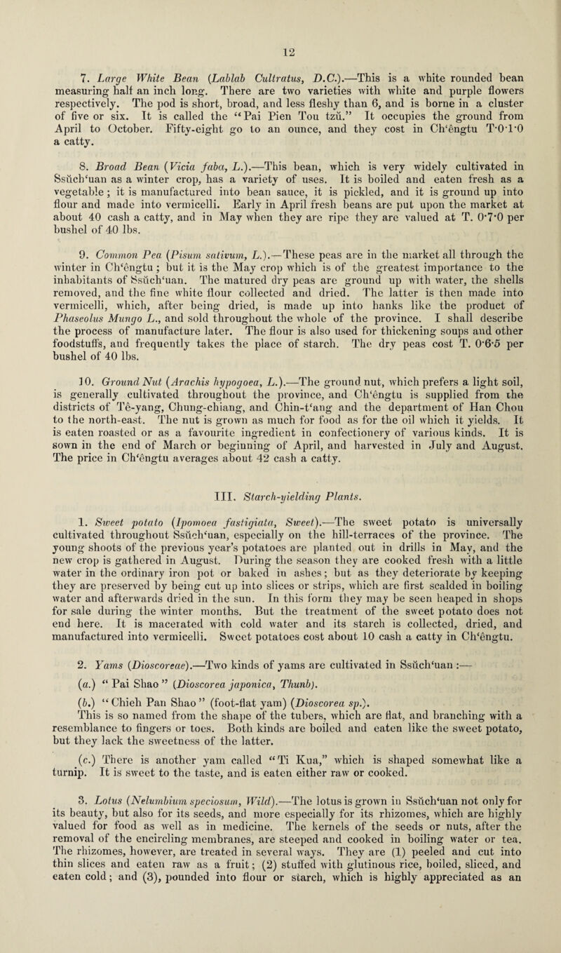 7. Large White Bean (Lahlab Cultratus, D.C.).—This is a white rounded bean measuring half an inch long. There are two varieties with white and purple flowers respectively. The pod is short, broad, and less fleshy than 6, and is borne in a cluster of five or six. It is called the “Pai Pien Tou tzu.” It occupies the ground from April to October. Fifty-eight go to an ounce, and they cost in Ch‘engtu T'OT’O a catty. 8. Broad Bean (Vicia fabct, L.).—This bean, which is very widely cultivated in SsucVuan as a winter crop, has a variety of uses. It is boiled and eaten fresh as a vegetable ; it is manufactured into bean sauce, it is pickled, and it is ground up into flour and made into vermicelli. Early in April fresh beans are put upon the market at about 40 cash a catty, and in May when they are ripe they are valued at T. 0’7'0 per bushel of 40 lbs. 9. Common Pea (Pisum sativum, L.).—These peas are in the market all through the winter in Ch'engtu ; but it is the May crop which is of the greatest importance to the inhabitants of 8such‘uan. The matured dry peas are ground up with water, the shells removed, and the fine white flour collected and dried. The latter is then made into vermicelli, which, after being dried, is made up into hanks like the product of Phaseolus Mungo L., and sold throughout the whole of the province. I shall describe the process of manufacture later. The flour is also used for thickening soups and other foodstuffs, and frequently takes the place of starch. The dry peas cost T. 0f6'5 per bushel of 40 lbs. 10. Ground Nut (Arachis hypogoea, L.).—The groundnut, which prefers a light soil, is generally cultivated throughout the province, and Ch‘engtu is supplied from the districts of Te-yang, Chung-ckiang, and Chin-teang and the department of Han Chou to the north-east. The nut is grown as much for food as for the oil which it yields. It is eaten roasted or as a favourite ingredient in confectionery of various kinds. It is sown in the end of March or beginning of April, and harvested in July and August. The price in Clffengtu averages about 42 cash a catty. III. Starch-yielding Plants. 1. Sweet potato (Ipomoea fastigiata, Street).—The sweet potato is universally cultivated throughout Ssuclduan, especially on the hill-terraces of the province. The young shoots of the previous year’s potatoes are planted out in drills in May, and the new crop is gathered in August. During the season they are cooked fresh with a little water in the ordinary iron pot or baked in ashes; but as they deteriorate by keeping they arc preserved by being cut up into slices or strips, which are first scalded in boiling water and afterwards dried in the sun. In this form they may be seen heaped in shops for sale during the winter months. But the treatment of the sweet potato does not end here. It is macerated with cold water and its starch is collected, dried, and manufactured into vermicelli. Sweet potatoes cost about 10 cash a catty in Ch‘engtu. 2. Yams (Dioscoreae).—Two kinds of yams are cultivated in SsuclTuan :— (a.) “ Pai Shao ” {Dioscorea japonica, Thunb). (b.) “Chieh Pan Shao” (foot-flat yam) (Dioscorea sp.). This is so named from the shape of the tubers, which are flat, and branching with a resemblance to fingers or toes. Both kinds are boiled and eaten like the sweet potato, but they lack the sweetness of the latter. (c.) There is another yam called “ Ti Kua,” which is shaped somewhat like a turnip. It is sweet to the taste, and is eaten either raw or cooked. 3. Lotus (Nelumbium speciosum, Wild).—The lotus is grown in Ssuch‘uan not only for its beauty, but also for its seeds, and more especially for its rhizomes, which are highly valued for food as well as in medicine. The kernels of the seeds or nuts, after the removal of the encircling membranes, are steeped and cooked in boiling water or tea. The rhizomes, however, are treated in several ways. They are (1) peeled and cut into thin slices and eaten raw as a fruit; (2) stuffed with glutinous rice, boiled, sliced, and eaten cold; and (3), pounded into flour or starch, which is highly appreciated as an