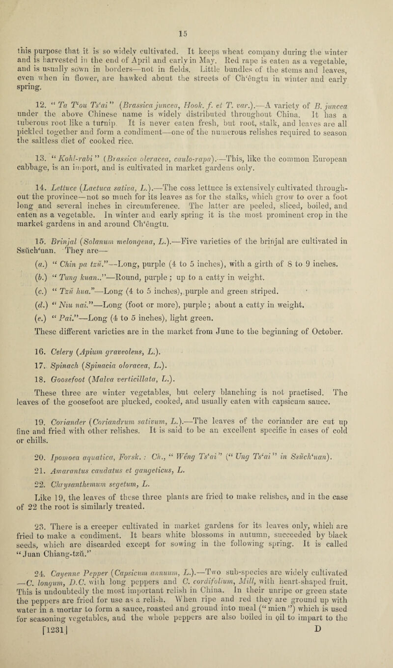 this purpose that it is so widely cultivated. It keeps wheat company during the winter and is harvested in the end of April and early in May. Red rape is eaten as a vegetable, and is usually sown in borders—not in fields. Little bundles of the stems and leaves, even when in flower, are hawked about the streets of Ch'dngtu in winter and early spring. 12. “ Ta T‘ou Ts'ai” (Brassica juncea, Hook./, ei T. var.).—A variety of B. juncea under the above Chinese name is widely distributed throughout China. It has a tuberous root like a turnip. It is never eaten fresh, but root, stalk, and leaves are all pickled together and form a condiment—one of the numerous relishes required to season the saltless diet of cooked rice. 13. ie Kohl-rabi” (Brassico oleracea, caulo-rapa).—This, like the common European cabbage, is an import, and is cultivated in market gardens only. 14. Lettuce (Lactuca sativa, L.).—The coss lettuce is extensively cultivated through¬ out the province—not so much for its leaves as for the stalks, which grow to over a foot long and several inches in circumference. The latter are peeled, sliced, boiled, and eaten as a vegetable. In winter and early spring it is the most prominent crop in the market gardens in and around Cldengtu. 15. Brinjal (Solarium melongena, L.).—Five varieties of the brinjal are cultivated in SsuchTian. They are— («.) “ Chin pa tzu.”—Long, purple (4 to 5 inches), with a girth of 8 to 9 inches. (6.) “ Tung kuan.P—Round, purple ; up to a catty in weight. (c.) “ Tzu hua.”—Long (4 to 5 inches),.purple and green striped. (id.) “ Niu nai—Long (foot or more), purple ; about a catty in weight. (e.) “ Pai.”—Long (4 to 5 inches), light green. These different varieties are in the market from June to the beginning of October. 16. Celery (Apium graveolens, L.). 17. Spinach (Spinacia oloracea, L.). 18. Goose foot (Malva verticillata, L.). These three are winter vegetables, but celery blanching is not practised. The leaves of the goosefoot are plucked, cooked, and usually eaten with capsicum sauce. 19. Coriander (Coriandrum sativum, L.).—The leaves of the coriander are cut up fine and fried with other relishes. It is said to be an excellent specific in cases of cold or chills. 20. Ipomoea aquatica, Forsk. : Ch., “ Weng Ts'ai” (“ Ung Ts‘ai” in Ssilclduan). 21. Amarantus caudatus et gangeticus, L. 22. Chrysanthemum segeturn, L. Like 19, the leaves of these three plants are fried to make relishes, and in the case of 22 the root is similarly treated. 23. There is a creeper cultivated in market gardens for its leaves only, which are fried to make a condiment. It bears white blossoms in autumn, succeeded by black seeds, which are discarded except for sowing in the following spring. It is called “Juan Chiang-tzu.” 24. Cayenne Pepper (Capsicum annuum, L.).—Two sub-species are widely cultivated _C. longum, D.C. with long peppers and C. cor difolium, Mill, with heart-shaped fruit. This is undoubtedly the most important relish in China. In their unripe or green state the peppers are fried for use as a relish. When ripe and red they are ground up with water in a mortar to form a sauce,roasted and ground into meal (“mien”) which is used for seasoning vegetables, and the whole peppers are also boiled in pil to impart to the [12311 D